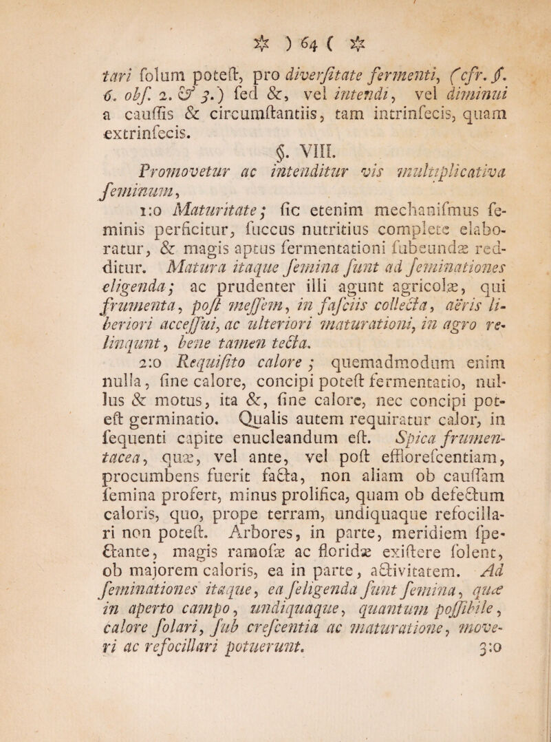 / ❖ ) H ( ❖ tari foluni poteft, pro diverfitate fermenti, (cfr.jf. 6. obf. 2. & 3.) fed &, vel intendi, vei diminui a cauffis & cireumftantiis, tam intrinfecis, quam extrinfecis. §. Vili, Promovetur ac intenditur vis multipli cativ a feminum, 1:0 Maturitate; fic etenim mechanifmus fe¬ minis perficitur, fuccus nutritius complete elabo¬ ratur, & magis aptus fermentationi fubeunds red¬ ditur. Matura itaque femina funt ad feminationes eligenda; ac prudenter illi agunt agricolae, qui frumenta, poft mejfem, rå fafciis collecta, aeris li¬ beriori accejfui, ac ulteriori maturationi, rå tfgro re- linqunt, Awr tamen tecta. 2:0 Requifito calore; quemadmodum enim nulla, fine calore, concipi poteft fermentacio, nul¬ lus & motus, ita &, fine calore, nec concipi pot¬ eft germinatio. Qualis autem requiratur calor, in fequenti capite enucleandum eft. Spica frumen¬ tacea, quae, vel ante, vel poft effiorefcentiam, procumbens fuerit fiacla, non aliam ob caudam femina profert, minus prolifica, quam ob defeGum caloris, quo, prope terram, undiquaque refocilla- ri non poteft. Arbores, in parte, meridiem fpe- ftante, magis ramofte ac florida; exiftere folent, ob majorem caloris, ea in parte, aOrivicatem. Ad f eminationes itaque, ea feligenda funt femina, qua in aperto campo, undiquaque, quantum pojfibile, calore f olar i, fub crefcentia ac maturatione, 'move¬ ri ac refociliari potuerunt. 3:0