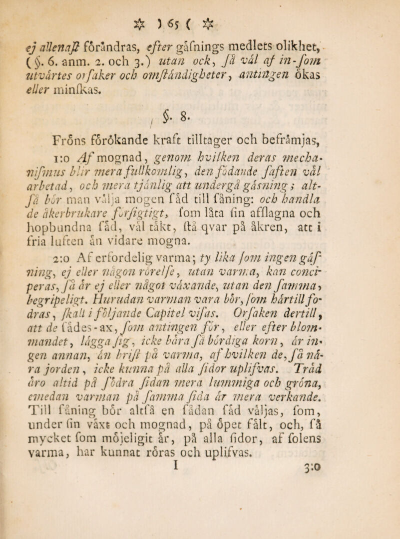 ej allenaft forandras, efter gafnings medlets olikhet, • ( §. 6. anm. 2. och 3.) utan ock, Ja vål af in-fom utvårtes 01faker och omftåndlgbeter, antingen okas tf//rr minfkas. §• 8- Fröns förökande kraft tilltager och befrämjas, 1:0 Af mognad, genom hvilken deras mecha* nifmus blir mera fullkomlig, den födande faften vål arbetad, och mera tjänlig att undergå gäsning ; alt- få Kr man vaka mogen fåd till fåning: och handla de åkerbrukare frfigtigt> fom låta lin afflagna och hopbundna fåd, val takt, ftå qvar på åkren, att i fria luften ån vidare mogna. 2:0 Af erfordelig varma; ty lika fom ingen gäf ning, ej eller någon rörelfe, utan v arv.a, kan conci- peras, få år ej eller något växande, utan den famma> begripeligt. Hurudan varman vara bor Jom härtill fom dras, /kall i följande Capit el vifas. Orfaken dertill, att de fädes - ax, fom antingen för, e//er ej ter blom- mandet, /fgg# Jig, icke bår a fä bördiga korn, fr />2« ger/ annan, än briji på varma, aj hvilken de, få nä¬ ra jorden, ic£e kunna på alla fidor uplijvas. Tråd åro altid på fodra fidan mera lummiga och gröna, emedan varman på famma fidia är mera verkande. Till fåning bor altfå en fådan fåd valjas, fom, under (in våxt och mognad, på öpet falt, och, få mycket fom möjeligit år, på alla fidor, af fölens varma, har kunnat roras och uplifvas. I 3:0