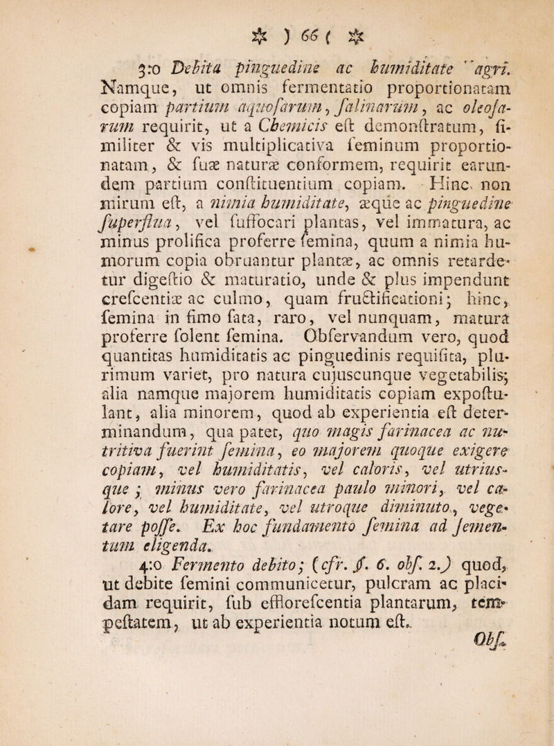 t. V 3 ro Debita pinguedine ac humi dit at e agri. Namque, ut omnis fermentacio proportionatam copiam partium acgiiofarmn, falinarum, ac oleoja- rum requirit, ut a Cbemicis eft demonftratum, fi- militer & vis multiplicativa feminum proportio- natam, & fuse naturas conformem, requirit earum dem partium confutuentium copiam. Hinc non mirum eft, a nimia humiditate, seque ac pinguedine fuperflua, vel fufFocari plancas, vel immatura, ac minus prolifica proferre femina, quum a nimia hu¬ morum copia obruantur plantas, ac omnis retarde¬ tur digeftio & maturatio, unde & plus impendunt crefcentiae ac culmo, quam'' fru£tificationi j hinc, femina in fimo fata, raro, vel nunquam, matura proferre folent femina. Obfervandum vero, quod quantitas humiditatis ac pinguedinis requifita, plu¬ rimum variet, pro natura cujuscunque vegetabilis; alia namque majorem humiditatis copiam expoftu- lant, alia minorem, quod ab experientia eft deter¬ minandum, qua patet, quo magis farinacea ac nw- tritiva fuerint femina, eo majorem quoque exigere copiam, vel humiditatis, vel caloris, vel utrim¬ que ; minus vero farinacea paulo minori, vel ca¬ lore , vel humiditate, vel utroque diminuto,% vege.• pojfe. Ex hoc fundamento femina ad Jemen¬ tum eligenda. 4:0 Fermento debito• (r/y. /. <f. olf. 2.) quod, Ut debite femini communicetur, pulcram ac placi¬ dam requirit, fub efflorefcentia plantarum, tcm* peftatem, ut ab experientia notum eft».