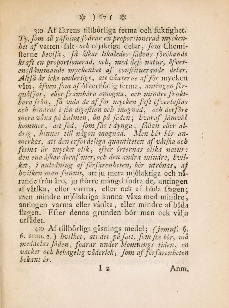 3:0 Af åkrens tillbörliga fetma och fuktighet* Ty,fo?n all gäfning fodrar en proportionerad mycken* het af vatten-fal t-och oljaktiga delar, fom Chemi- fterne bevifa , få å/kar likaledes fädens förökande kraft en proportionerad, och, med defs natur, ofver- ensftåmmande myckenhet af cortfiituerande delar. Altfå år icke underligt, att vaxter ne afför mycken våta, åfvenfom tf/öfverflödig fetma, antingen för- quåfjas, eller frambära omogna, och mindre frukt¬ bara frön, få vida de affor mycken faft öfverlajlas och hindras i fin digeftion och mognad, och derföre mera växa pä halmen, an på fäden; hvar af jämväl kommer, att fäd, fom Jas i dynga, fållan eller al¬ drig , hinner till någon mognad. Aira hår bör an- vierkas, att den erfor deliga quantiteten af våt fa och fetma ar mycket olik, r/fcr örternas olika natur: den ena äfkar der af mer, och den andra mindre, hviU ket, i anledning af förf ar enheten, bör utrönas, af hvilken ?nan funnit, att ju mera mjolaktiga och nå- rande frön åro, ju fiorre mångd fodra de, antingen afvåtfka, eller varma, eller ock af båda Oagen; men mindre mjolaktiga kunna våxa med mindre, antingen varma eller våtfka, eller mindre af båda flagen. Efter denna grunden bör man ock vålja utfådet. 4:0 Af tillbörligt gåsnings medel; (jemnf §. 6. anm. 2.) hvilhet, att det på fått, fem Jke bör, må Vieddelas Jåden, fodrar under blomnings tiden, vacker och behaget ig våder lek, fom af förfar enheten bekant år.