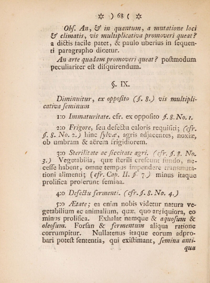 Obf. An, zf in quantum, a imitatione loci & climatis, vis multiplicativa promoveri queat?' a di£tis lacile patet, & paulo uberius in fequen- ti paragrapho dicetur. An arte quadam promoveri queat? poftmodum peculiariter eft difquirendum. $. K. Diminuitur, ex oppofito (f, §.) vis multipli¬ cativa feminum 1:0 Immaturitate, cfr. ex oppofito f. 8. No. i. 2:0 Frigore, feu defe£tu caloris requifiti; ('cfr.. jf. 8* No. 2.) liinc fylvf, agris adjacentes, noxis, ob umbram & aerem frigidiorem. 3:0 Sterilitate ac fi c citate agri. (cfr. /. g. No. 3.) Vegetabilia, quae fterili crefcunt fundo, ne- cefle habent, omne tempus impendere transmuta¬ tioni alimenti; (cfr. Cap.lLf q.) minus itaque proiifica proferunt femina.. 4:0 Defectu fermenti. fcfr. fi. g. No. q.j jro Altate; ea enim nobis videtur natura ve¬ getabilium ac animalium, quat, quo antiquiora, eo minus proiifica. Exhalat namque & aquofum & oleofum. Forfan & fermentum aliqua ratione corrumpitur. Nullatenus itaque eorum adpro- bari poteft fententia, qui exiftimant, femina antu v . qm