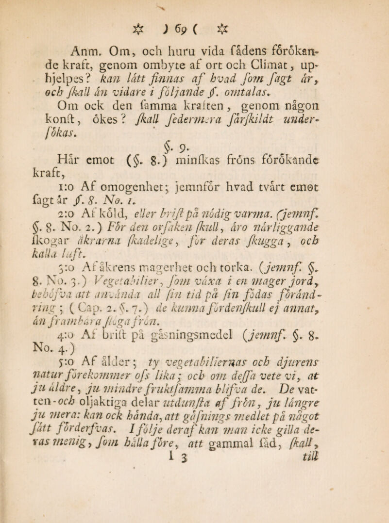 Anm. Om, och huru vida fådens förökan¬ de kraft, genom ombyte af ort och Climat, up- hjelpes ? kan lått finnas af hvad Jom fagt år, och Jkatt ån vidare i följande /. omtalas. Om ock den famma kraften, genom någon k ond, ökes ? Jkall Jederniera fårjhldt under¬ sökas. §• 9- Har emot §.) minfkas frons förokande kraft, 1:0 Af omogenhet; jemnfor hvad tvärt emot fagt år /. 8• No. i. 2:0 Al kold, eller brijlpå nödig varma, (jemnf §. 8. No. 2.) For den orfaken (kull, åro närliggande fkogar åkrarna (kadehge, for deras fkugga, och kalla luft. 3:0 Af åkrens magerhet och torka. (jemnf. §. 8. No. 3.) Vegetaåilier, Jom växa i en mager jord, behojva att anoånda all fin tid på (in fidas föränd¬ ring ; ( Cap. 2.A. 7.) de kunna firdenjkull ej annat? &n frambär a Jtoga från. 4:0 Af biilt pa gåsmngsmedel (jemnf §. 8* No. 4.) 5:0 Af ålder; ty vegetabiliernas och djurens natur förekommer ofs lika; och om dejfa vete vi, at ju äldre, ju mindrefruktfamvta blifva de. De va t* ten-och oljaktiga delar ut dun (i a af frön T ju längre ju mera: kan ock hända, att gofnings medlet pä något fått för derfv as. Ifi/je der af kan man icke gilla de- vas menig, fom hälla före, att gammal fåd, (kall>