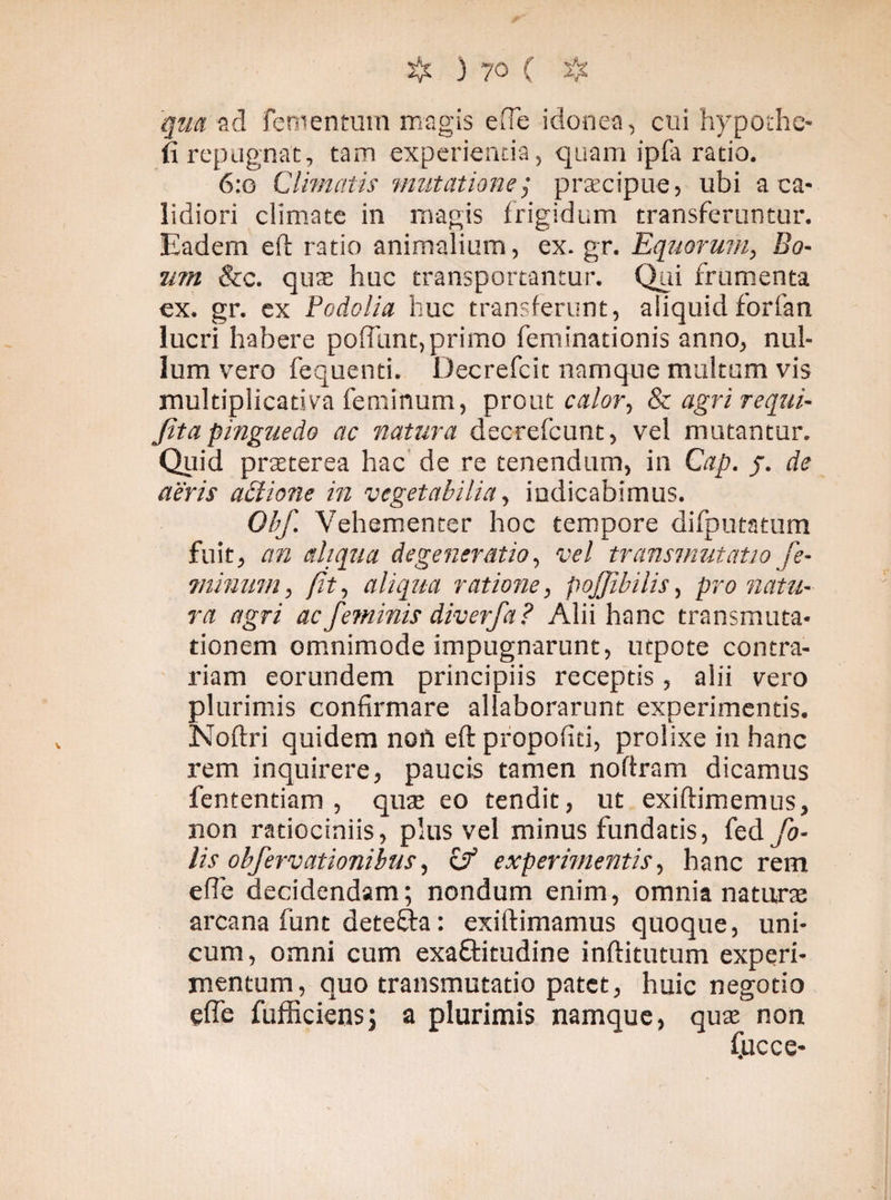qua ad fetnentum magis e fle idonea, cui hypothe- fi repugnat, tam experientia, quam ipfa ratio. 6:o Climatis mutatione; prascipue, ubi a ca¬ lidiori climate in magis frigidum transferuntur. Eadem eft ratio animalium, ex.gr. Equorum, Bo¬ um &c. quae huc transportantur. Qui frumenta ex. gr. ex Podolia huc transferunt, aliquidforfan lucri habere poliunt,primo feminationis anno, nul¬ lum vero fequenti. Decrefcit namque multum vis multiplicativa feminum, prout calor, & agri requi- Jita pinguedo ac natura decrefcunt, vel mutantur. Quid praeterea hac de re tenendum, in Cap. j. de aeris adione in vegetabilia, indicabimus. Obf. Vehementer hoc tempore difputatum fuit, an eliqua degeneratio, vel transmutatio fe- minum, (it, aliqua ratione, pojjibilis, pronatu¬ ra agri ac feminis diverfa? Alii hanc transmuta¬ tionem omnimode impugnarunt, urpote contra¬ riam eorundem principiis receptis, alii vero plurimis confirmare allaborarunt experimentis. Noftri quidem non eft propofiti, prolixe in hanc rem inquirere, paucis tamen noftram dicamus fententiam , quae eo tendit, ut exiftimemus, non ratiociniis, plus vel minus fundatis, (eå fo- lis obfervationibus, & experimentis, hanc rem efle decidendam; nondum enim, omnia naturae arcana funt deteffta: exirtimamus quoque, uni¬ cum, omni cum exaftitudine inftitutum experi¬ mentum, quo transmutatio patet, huic negotio efle fufficiens; a plurimis namque, quas non fucce-