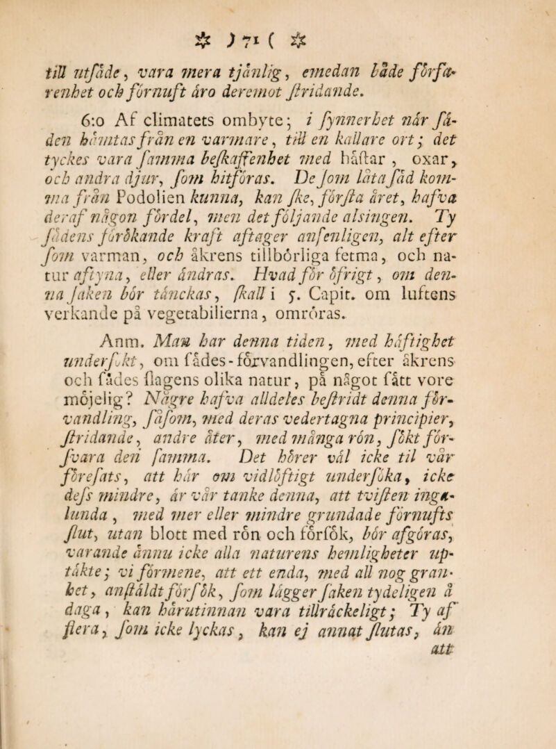till utfåäe , wra 7//er# tjänlig, emedan Lade forfa- renhet och förnuft år o deremot fridande. 6:o Af climatets ombyte; i fynnerbet når få- den hihntasfrån en varmare, till en kallare ort; rfef tyckes vara famma befkafienhet med håftar , oxar,. och andra djur, fo?n hitföras. De Jom låta fåd kom¬ ina från Podolien kunna, kan fe, förf a aret, haj v a deraf någon fördel, men det följande alsingen. Ty Jådens jurbkande kraft aftager anfenligen, alt efter fom varman, och åkrens tillbörliga fetma, och na- tur aftyna, eller andras. Hvad för öfrigt, om dem najaken bör tånekas, (kaU\ j. Capit, om luftens verkande på vegetabilierna, omröras. Anm. Man har denna tiden, med häftighet underfjkt, om fådes-förvandlingen, efter åkrens och fådes (lagens olika natur, på något fått vore mojelig? Nagre hafva alldeles beftridt denna för* vandi ing, fåfo?n, med deras vedertagna principier, fridande, andre åter, med många rön, fökt för- fvara de?i famma. Det hörer vål icke til vår¬ före fats, att hår om vidlöftigt underjuka, icke defs mindre, år vår tanke denna, att tviflen inga* lunda , med mer eller mindre grundade förnufts fiut, utan blott med ron och förfok, bör afgöras, varande ännu icke alla naturens hemligheter up- takte; vi förmene, att ett enda, ?ned all nog gran- bet > anftåldtforfök, fom lägger faken ty de ligen å daga, kan hårutinnan vara tillråckeligt; Ty af flera x Jom icke lyckas; kan ej annat fut as 9 ån att