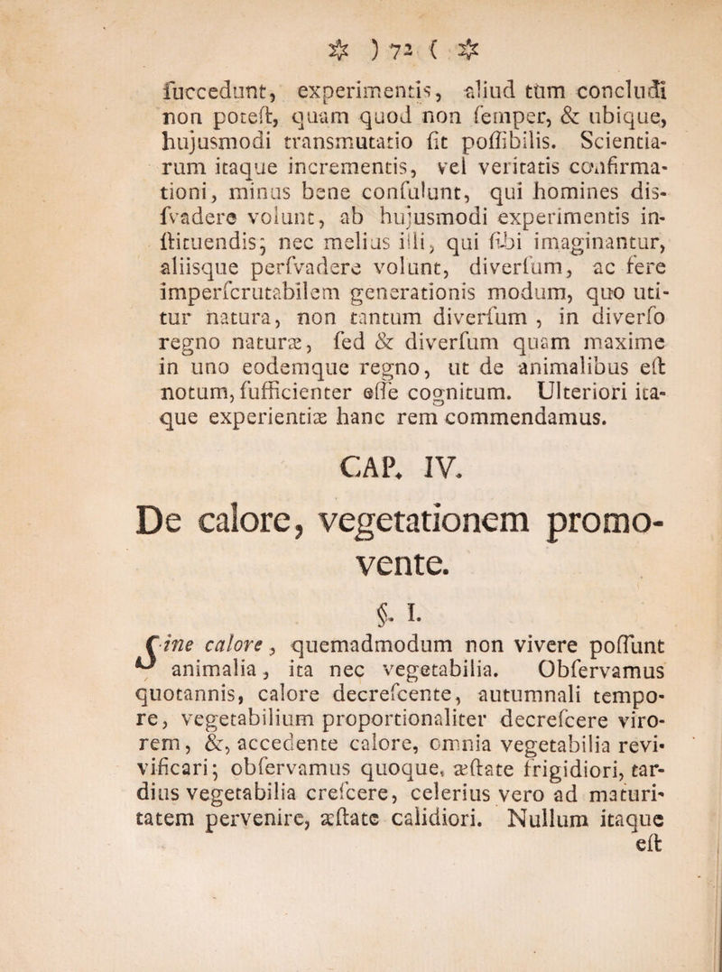 fuccedunt, experimentis, aliud tum concludi non poteft, quam quod non fernper, & ubique, hujusmodi transmutatio fit poffibilis. Scientia¬ rum itaque incrementis, vel veritatis confirma¬ tioni, minus bene confidunt, qui homines dis- fvadere volunt, ab hujusmodi experimentis in- ftituendisj nec melius iili, qui fi-hi imaginantur, aliisque perfvadere volunt, diverfum, ac fere imperfcrutabilem generationis modum, quo uti¬ tur natura, non tantum diverfum , in diverfo regno natura:, fed & diverfum quam maxime in uno eodem que regno, ut de animalibus eft notum, fufficienter e (Te cognitum. Ulteriori ita¬ que experientiae hanc rem commendamus. GAP* IV. De calore, vegetationem promo¬ vente. §. i. Cine calore, quemadmodum non vivere poffunt ^ animalia, ita nec vegetabilia. Obfervamus quotannis, calore decrefcente, autumnali tempo¬ re, vegetabilium proportionaliter decrefcere viro¬ rem, &, accedente calore, omnia vegetabilia revi* vificari; obfervamus quoque, ceftate frigidiori, tar¬ dius vegetabilia crefcere, celerius vero ad maturi¬ tatem pervenire, aeftatc calidiori. Nullum itaque eft