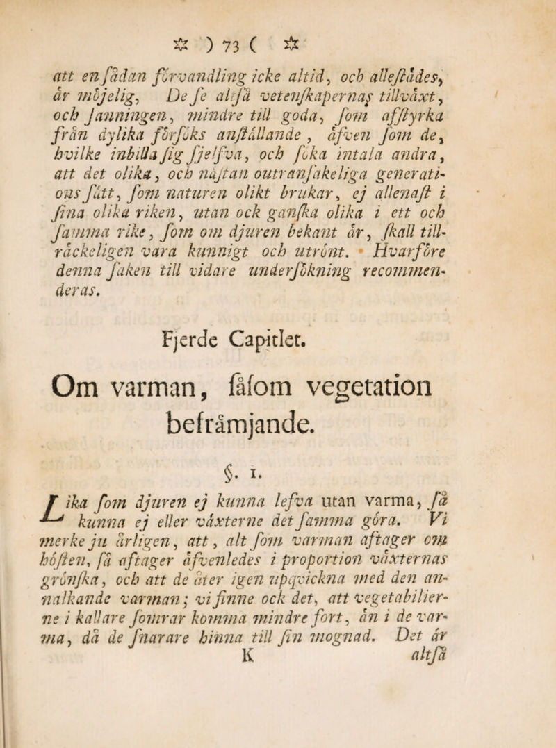 att enj ådan förvandling icke altid, ocb alleftådes, år ftiojelig, De fe altfä vetenfkapernay tillväxt y och Janningen, mindre till goda, fom afftyrka frän dylika förf oks anfallande , afven fom dey hvilke inbilla fig fjelfva, och fika intala andra, att det olika, och nåjtan outranjäkeliga generati- ousfitt, fom naturen olikt brukar, ej allenaft i fina olika riken, gan/ka olika i ett och Jämma rike, fom om djuren bekant or, Jkall till- räckeligen vara kunnigt och utrönt. Hvarföre denna f iken till vidare underjokning recommen- deras. i JL Fjerde Capitlet. Om varman, fåfom vegetation befrämjande. §• i- T ika fo?n djuren ej kunna lefva utan varma, fä kunna ej eller våxterne det Jämma göra. Vi merkeju årligen, att, alt fom varman aftager om höften, fä aftager äfvenledes i proportion vaxternas grön/ka, och att de åter igen upqvicltna med den an¬ nalkande varman; vi finne ock det, att ve g et a bil ier- ne i kallare Jomrar komma mindre fort, ån i de var- ?na, då de fnarare hinna till fin mognad. Det är K altfä