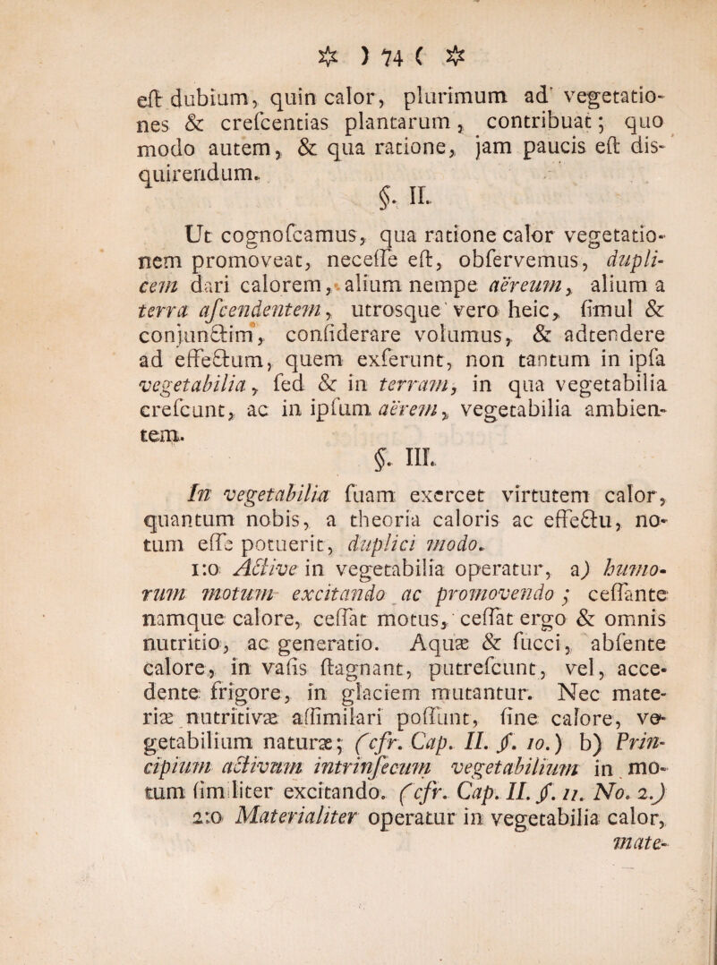 eft dubium, quin calor, plurimum ad'vegetatio¬ nes & crefcentias plantarum, contribuat; quo modo autem, & qua ratione, jam paucis eft dis¬ quirendum. $, II. Ut cognofcamus, qua ratione calor vegetatio¬ nem promoveat, neceffe eft, obfervemus, dupli¬ cem dari calorem, alium nempe aereum, alium a terra afcendentem y utrosque vero heic, fimul & conjunStim, confiderare volumus, & adtendere ad effeftum, quem exierunt, non tantum in ipfa vegetabilia, fed & in terram, in qua vegetabilia crefcunt, ac in ipfum aerem, vegetabilia ambien¬ tem. §. III. In vegetabilia diam exercet virtutem calor, quantum nobis, a theoria caloris ac effe&u, no¬ tum effb potuerit, duplici modo. 1:0 Active in vegetabilia operatur, a) humo¬ rum motum excitando ac promovendo; ceffante namque calore, cedat motus, cedat ergo & omnis nutritio, ac generatio. Aqua: & fucci, abfente calore, in vafis ftagnant, putrefcunt, vel, acce¬ dente frigore, in glaciem mutantur. Nec mate¬ riae nutritivae aliimilari poffunt, fine calore, ve¬ getabilium naturas; (cfr. Cap. II. /. 10. ) b) Prin¬ cipium activum intrinfecum vegetabilium in mo¬ tum (im liter excitando, (cfr. Cap. II. /. u. No. 2.) 2:0 Materialiter operatur in vegetabilia calor, mate-
