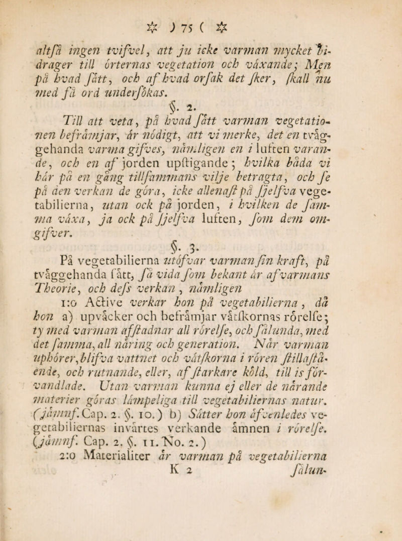altfa ingen tvifvel, att ju icke v arman mycket bi¬ drager till orternas vegetation och växande ; Men på hvad fått, och af hvad orfak det fker, (kall nu med få ord underfökas. §. 2. Till att veta, på hvad fått varman vegetatio* nen befrämjar, år nödigt, att vi merke, detenvÅg- gehanda varmagifves, nämligen en i luften varan- de, och en af jorden upftigande ; hvilka bada vi här på en gång tillfammans vilje betragta, fe på den verkan de göra, icke aUenaftpä Jjelfva vege¬ tabilierna, utan ock på jorden, i hvilken de Jäm- ma växa, ja ock på Jjelfva luften, fom dem om- gifter. §• 3* På vegetabilierna utåfvar varman fin kraft, på tvåggehanda fått, få vida fom bekant år af varmans Theorie, och dejs verkan , nämligen i:o Active verkar hon pä vegetabilierna , då hon a) upvacker och befrämjar våtikornas rorelfe ; ty med varman afftadnar all rörelfe, och fålunda, med det jämma, all näring och generation. När varman uphorer,blifva vattnet och vät forna i rören JlillaJiå• ende, och rutnande, eller, afJtarkare köld, till is för¬ vandlade. Utan varm an kunna ej eller de närande materier göras lämpeliga till vegetabiliernas natur, (jämnj. Cap. 2. §. 10.) b) Sätter hon äfvtnledes ve¬ getabiliernas invårtes verkande åmnen i rörelfe. ijomnf Cap. 2. §. 11.N0. 2.) 2:0 Materialiter är varman på vegetabilierna v . K 2 fälun•