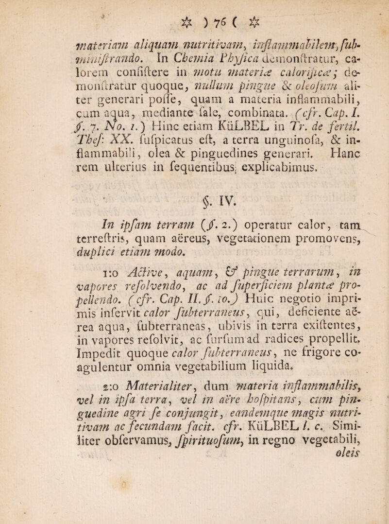 materiam aliquam nutritimm, inflammahilem, fub- minijlrando. In Chemia Fhyjica demonftratur, ca¬ lorem condite re in motu materia calorifica; de- monftratar quoque, nullum pingue 8c ohofum ali¬ ter generari pone, quam a materia inftammabiii, cum aqua, mediante fale, combinata, (cfr.Cap.I. /. y.No. /.) Hinc etiam KuLREL in Tr. de fertil. Thej: XX. iufpicatus eft, a terra unguinofa, & in- flammabili, olea & pinguedines generari. Hanc rem ulterius in fequentibus; explicabimus. <$. IV. <*/ In ipfatn terram (/.2.) operatur calor, tam. terreftris, quam aereus, vegetationem promovens, duplici etiam modo. 1:0 Active, aquam, Cf pingue terrarum, in vapores refolvendo, ac ad fuperficiem planta pro¬ pellendo. (cfr. Cap. II.Jf.io.fi Huic negotio impri¬ mis infervit calor fubterraneus, cui, deficiente ae¬ rea aqua, fubterraneas, ubivis in terra exiftentes, in vapores refolvit, ac fur fu m ad radices propellit. Impedit quoque calor fubterraneus, ne frigore co¬ agulentur omnia vegetabilium liquida. a:o Materialiter, dum materia inflatam ab i lis, vel in ipfa terra, vel in aere hofpitans, cum pin¬ guedine agri fe conjungit, eandemque magis nutri- tivam ac fecundam facit, cfr. KiiLBEL/. c. Simi¬ liter obfervamus, fpirituofum, in regno vegetabili, oleis