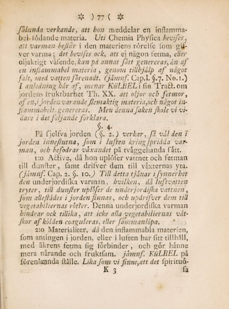 Jalunda verkande, att hon meddelar en inflamma- bel födande materia. Uti Chemia Phy fica bevifes , att v arman bejidr i den materiens rörel le lom gifc ver varma j det b ev i fes ock, att e] någon fetma, etter oljaktigt våfende,^^/2 pä annat fatt genereras fm af en injiammabel materia , genom tillhjälp af något fa l ty med vatten for ena dt. Cjämnf. Cap.I. §.7. Ne.i.) I anledning här af menar KäLBEL i fin Tratt, om jordens fruktbarhet Th. XX. att oljor och fetmor, af en j jordenvar ande flemaktig materia,och något in- jiammabelt, genereras. Men denna faken fiiole vi vi¬ dare i det följande förklara. §; 4- På fjelfva jorden (§. 2.) verkar, fa välden i jorden inne flutna, fom i luften kring fpridda var- man, och befodrar växandet på tvåggehanda fått. 1:0 Attive, då hon uplöfer vattnet och fetman till dunfter, famt drifver dem till vaxternas yta. (j&tnnf Cap. 2. §. 10.) Till detta tjänar 1 fynnerhet den underjordifka varman, hvilken, dä luftvatten tryter, till dunfter uplbfer de under jordi fa vattnen, Jom alle/tädes i jorden finnas, och updrifver dem till vegetabiliernas rotter. Denna underjordifka varman hindrar ock tillika, att icke alla vegetabiliernas vät- (kor af kölden coaguler as, eller fäniman/opa. 2:0 Materialiter, då den inflammabla materien, fom antingen i jorden, eller i luften har fitt tillhåll, med åkrens fetma fig förbinder , och gör hanne mera narande och fruktfam. jämnf. KuLBEL på förenånjnda (Ulle. Lika Joni vi finne ^att det fpirituo- K 3 fa