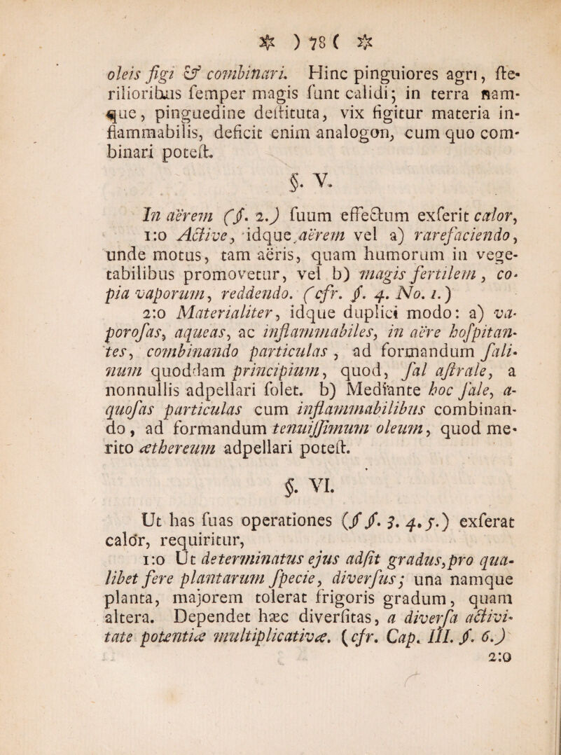 oleis figi cf combinari. Hinc pinguiores agri, fte* riliorituis femper magis funt calidi ; in terra nam¬ que, pinguedine deftituta, vix figitur materia in- fiammabilis, deficit enim analogon, cum quo com¬ binari poteft. In aerem (jf. 2.) fuum effefhim exferit calor, 1:0 Active, 'idquc,aerem vel a) rarefaciendo, unde motus, tam aeris, quam humorum in vege¬ tabilibus promovetur, vel b) magis fertilem, co¬ pia vaporum, reddendo. (cfr. /. 4. No. 1.) 2:0 Materialiter, idque duplici modo: a) va- porofas, aqueas, ac infiammabiles, in aere hofpitan- tes, combinando particulas , ad formandum f a li¬ num quoddam principium, quod, fal afirale, a nonnullis adpellari folet. b) Mediante hoc Jale, a- quofas particulas cum infiammabilibus combinan¬ do, ad formandum tenuijfimum oleum, quod me¬ rito (Cthereum adpellari poteft. Ut has fu as operationes (//. 7. 4. j.) exferat calor, requiritur, 1:0 Ut determinatus ejus ad/it gradus,pro qua¬ libet fere plantarum fpecie, diverfus; una namque planta, majorem tolerat frigoris gradum, quam altera. Dependet hsec diverfitas, a diverfa activi¬ tate potentia multiplicativa. ( cfr. Cap. III. /. 6.J