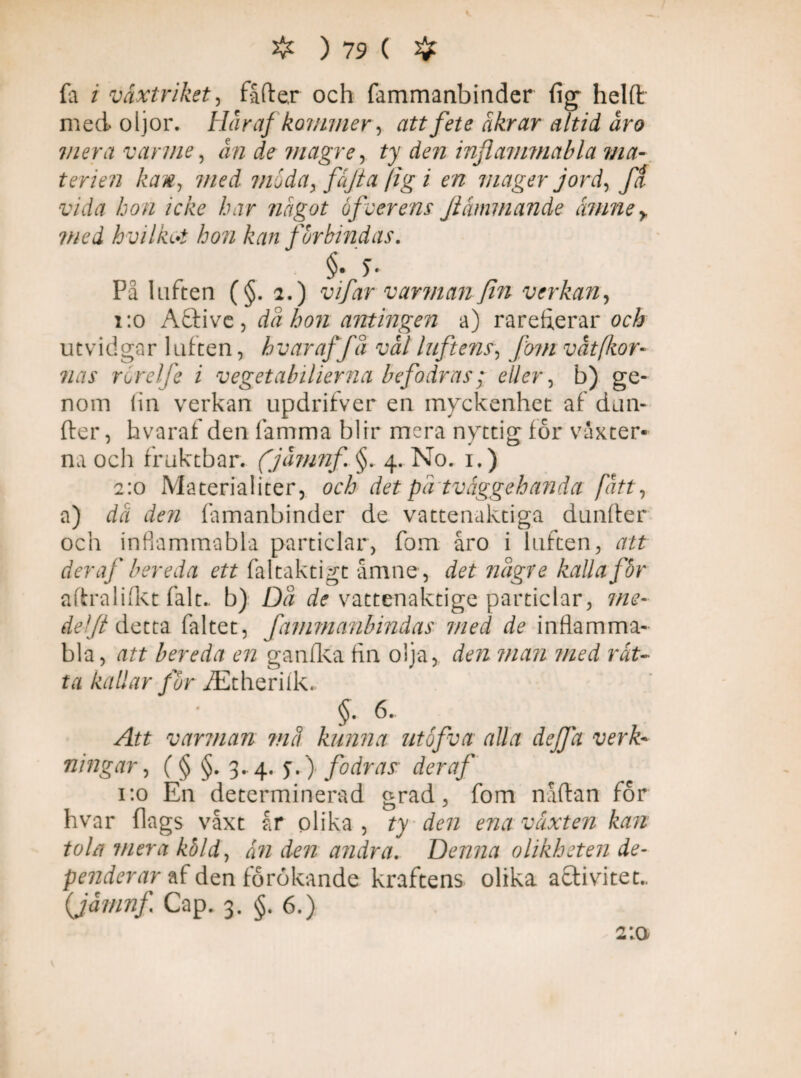 fa / växtriket, fåfter och fammanbinder (ig helft med oljor. Här af kommer, att fete åkrar altid år o mera varme, ån de magre, ty den inftammabla ma¬ terien kan, med ?noda, fäfta (ig i en mager jord, fa vida bon icke har något 6feer ens Ji ammande ämney med hvilkrf hon kan forbindas. §• 5- På luften (§. 2.) vifar varman fin verkan, i:o Aäive, då hon antingen a) rareherar och utvidgar luften, hvar af få val luftens, fom v åt [kor- nas rorelfe i vegetabilierna befodras; eller, b) ge¬ nom lin verkan updrifver en myckenhet af dun¬ der , hvaraf den lamma blir mera nyttig för vaxter¬ na och fruktbar. (jamnf §. 4. No. 1.) 2:0 Materialiter, och det på tväggehanda fått, a) då den famanbinder de vattenaktiga dunffer och infiammabla particlar, fom åro i luften, att der af bereda ett faltaktigt åmne, det någre kalla får aftralifkt falt.. b) Då de vattenaktige particlar, me- deljt detta faltet, fammanbindas med de inflamma- bla, att bereda en ganfka fin olja, den man med rät¬ ta kallar for iEtheriik. §■ «• , . .. Att varman må kunna utofva alla dej]a verk¬ ningar , ( § §. 3. 4. y.) fodras der af 1:0 En determinerad grad, fom nåftan för hvar flags våxt år olika , ty den ena växten kan tola mera kåld, än den andra. Denna olikheten de- penderar af den förökande kraftens olika acfivitet.. (jamnf Cap. 3. §. 6.)