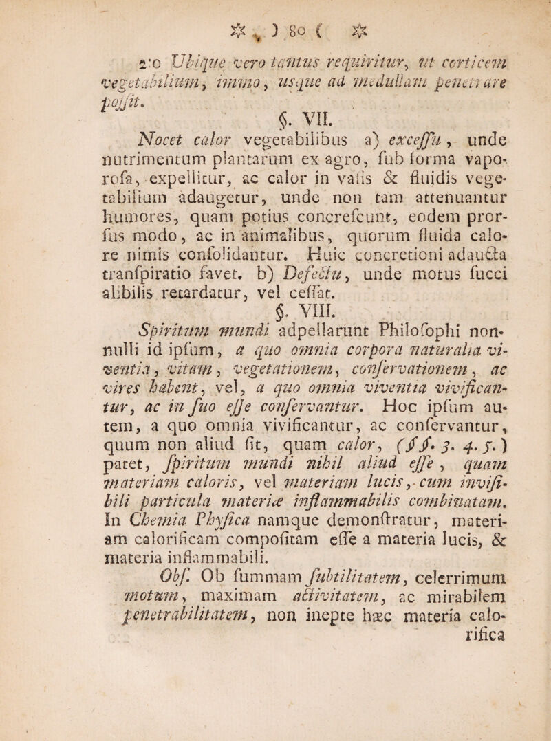 2'c Ubique rcero tantus requiritur, ut certi c cm tabiliurn} imvio, usque ad medullatu penetrare <$• VII. Nocet calor vegetabilibus a) excejfu, unde nutrimentum plantarum ex agro, fub forma vapo- rofa, expellitur, ac calor in vaiis & fluidis vege¬ tabilium adaugetur, unde non tam attenuantur humores, quam potius concrefcunt, eodem pror- fus modo, ac in animalibus, quorum fluida calo¬ re nimis cofifolidantur. Huic concretioni adauöa tranfpiratio favet, b) Defectu, unde motus fucci alibilis retardatur, vel ceflac. §. VIII. Spiritum munii adpellarunt Philo fiophi non¬ nulli id ipfum, a quo omnia corpora naturalia, vi¬ ventia , vitam, vegetationem, confervationem, ac vires habent., vel, a quo omnia viventia vivifican¬ tur, ac in fuo ejje confervantur. Hoc ipfum au¬ tem, a quo omnia vivificantur, ac confervantur, quum non aliud fit, quam calor, (jf$.3. 4./.) patet, fpiritmn munii nihil aliud ejfe, quam materiam caloris, vel materiam lucis,, cum invifi- bili particula materia inflammabilis combinatam. In Chemia Phyjica namque demonftratur, materi¬ am calorificam compofitam cfTe a materia lucis, & materia infkmmabili. Obf. Ob fummam fubtilitatem, celerrimum motum, maximam activitatem, ac mirabilem penetrdbilitatem, non inepte haec materia calo¬ rifica