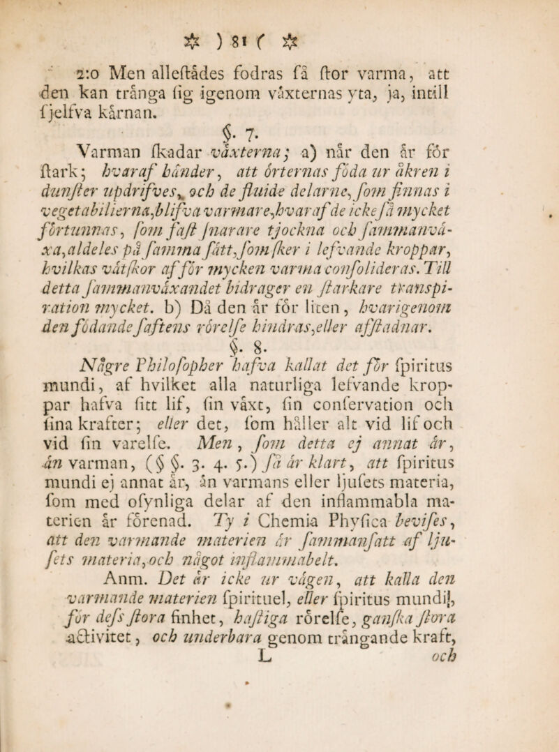 t.o Men alleftådes fodras fä dor varma, att den kan trånga (ig igenom vaxternas yta, ja, intill fjelfva kärnan. §• 7- Varman fkadar vaxterna; a) når den år for dark; hvar af händer, att orternas föda ur dkr en i dunfter updrifves, och de fluide dclarnc, fom finnas i veget abiliernaflifva v armare Javar af de ickefå mycket fortunnas, jom faji jnar are tjockna ochfimmanvåi- xa,aldeles pa famma fåttjbm[ker i lefvande kroppar, kvilkas våt [kor af för mycken varma confolider as. Till detta Jammanvåxandet bidrager en ftarkare transpi¬ ration mycket, b) Da den år tor liten, hvarigenom den födande faftens rörelfe hindras ^eller afftadnar. §• 8- Någre Philofopher hafva kallat det for fpiritas mundi, af hvilket alla naturliga lefvande krop¬ par hafva fict lif, (in våxt, fin confervation och (ina krafter; eller det, fom håller alt vid lif och vid fin varelfe. Men , fom detta ej annat år, ån varman, (§ §. 3. 4. 5.) Ja år klart, att fpiritus mundi ej annat år, ån varmans eller ljufets materia, fom med ofynliga delar af den inflammabla ma¬ terien år förenad. Ty i Chemia Phyfica bevifes, att den varmande materien år fammanfatt af lju¬ fets materiaroch något inflamniabelu Anm. Det år icke ur vågen, att kalla den varmande materien fpiritnel, eller fpiritus mundi], fur defsflora finhet, hajliga rörelfe, ganfka flora aflivitet, och underbara genom trångande kraft, L och