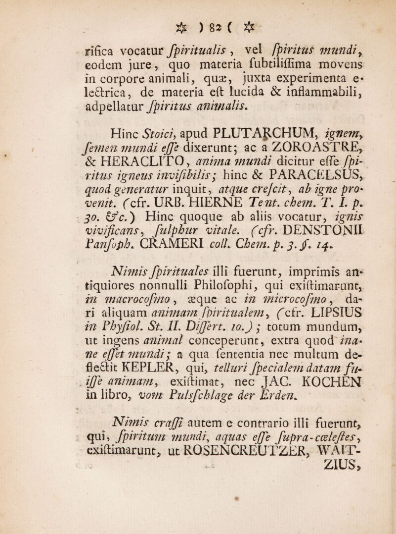 rifica vocatur fpiritualis , vel fpiritus mundi, eodem jure, quo materia fubtiliffima movens in corpore animali, quae, juxta experimenta e- leOxica, de materia eft lucida & inflammabili, adpellatur Jpintus animalis. Hinc Stoici, apud P LUT AR C H U M, ignem, femen mundi ej]e dixerunt; ac a ZOROASTRE, & HERACLITO, anima mundi dicitur efle fpi¬ ritus igneus invifibilis; hinc & PARACKLSUS, quod generatur inquit , atque crejcit, ab igne pro¬ venit. (cfr. URB. HIERNE Tent. ehem. T. I. p. $o. &c.) Hinc quoque ab aliis vocatur, ignis vivificans, fulphur vitale. (cfr. DENSTONII Panfoph. CRAMERI coli. Chem. p. j. jf. iq.. Nimis fpirituales illi fuerant, imprimis an¬ tiquiores nonnulli Philofophi, qui exidimarunt, in macrocofmo, seque ac in microcofmo, da¬ ri aliquam animam ffiiritualem, (cfr. LIPSIUS in Phyfiol. St. II. Dijjert. io.J ; totum mundum, ut ingens animal conceperunt, extra quod ina¬ ne e fiet mundi; a qua fententia nec multum de¬ flectit KEPLER, qui, telluri fpecialem datant fu- ijje animam, exidimat, nec JAC. KOCHEN in libro, vom Pulsfchlage der Erden. Nimis crajji autem e contrario illi fuerunt, qui, fpiritum mundi, aquas ejfe fupra-ccelejlesr exidimarunt, ut ROSENCREUTZER, WA1T- ZIUS,