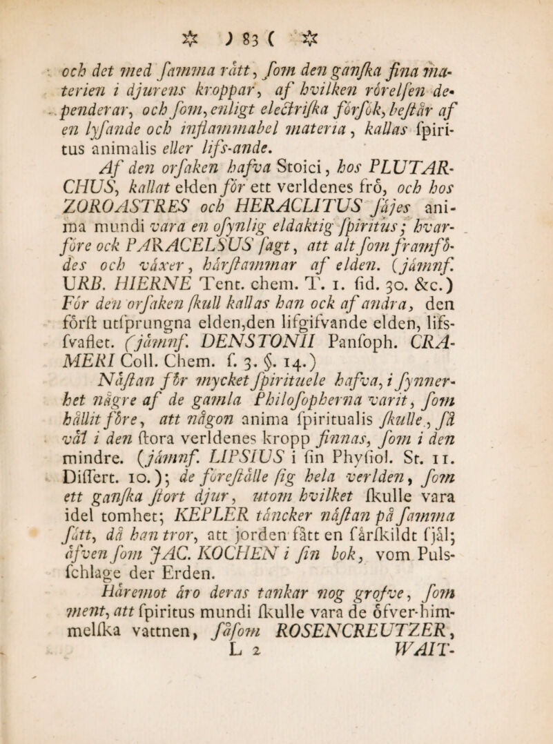 och det med [amma rått, [om denganfka fina ma¬ terien i djurens kroppar, af hvilken rårelfen de• penderar, och fom, enligt eleclri/ka fiorfok, be/tår af en 1}fan de och inflammabel matena, kallas fpiri- tus animalis eller lifs-ande. Af den orfaken hafva Stoici, hos PLUTAR- CHUS, kallat eldenett verldenes frö, och hos ZOROASTRES och HERACLITUS fäjes ani¬ ma mundi vara en ofynlig eldaktig Jpiritus ■ hvar- fore ock PARACELSUS fagt, att altfom framfo- des och växer, hårfiammar af elden. (jarnnf. URB. HIERNE Tent. chem. T. i. fid. 30. &c.) Fur den orfaken full kallas han ock af andra, den förft utfprungna elden,den lifgitvande elden, lifs- fvafiet. (jåmnf. DENSTONII Panfoph. CRA- MERI Coll. Chem. f. 3. §. 14.) Nå/lan för mycket Jpirituele hafva, i fynner- het fiägre af de gamla Philofopherna varit, fom hållit före, att na gon anima fpiritualis /kulle, fä vål i den ftora verldenes kropp finnas, fom i den mindre. (jamnf. LIPSIUS i fin Phyfiol. St. 11. Differt. 10.); de fore/iålle [ig hela ver Iden, fom ett g an/ka fort djur, utom hvilket fkulle vara idel tomhet; KEPLER tåncker nåfianpäfamma fått, dä han tror, att jorden fått en fårlkildt fjål; åj v en fom JAC. KOCPIEN i fin bok, vom Puls- fchlage der Erden. Häremot åro deras tankar nog gr of ve, fom vient, att fpiritus mundi fkulle vara de ofver-him- melfka vattnen, fåforn ROSENCREUTZER, L 2 WAIT-