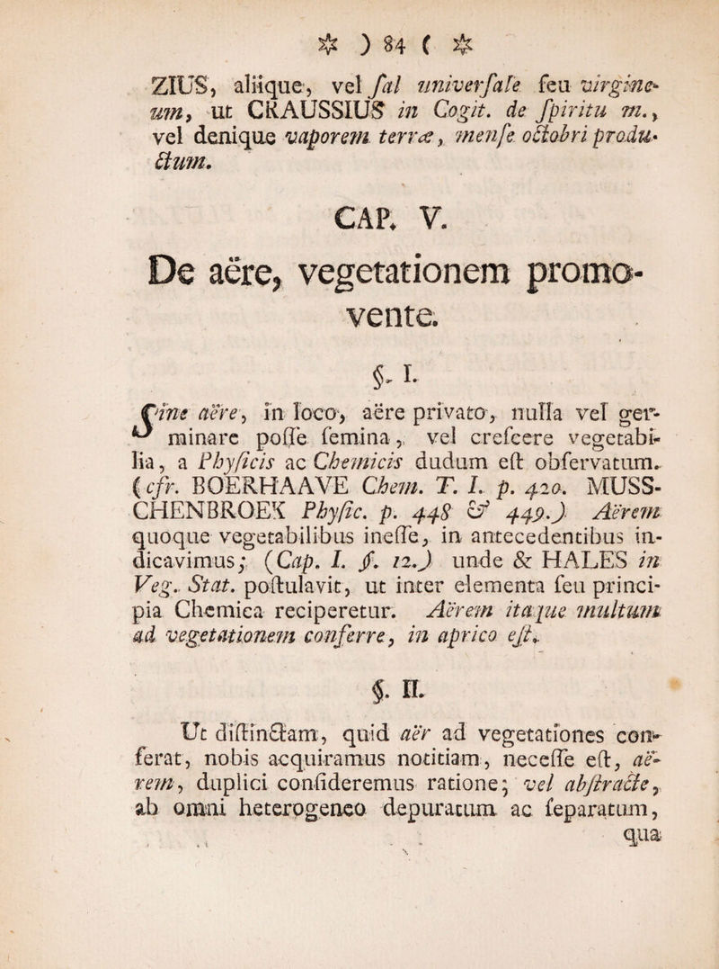 ZIUS, aliique, vel fal univerfaTe feu virgine¬ am, ut CRAUSSIUf? in Cogit, de fpiritu m., vel denique vaporem terra, menfe odtobri produ¬ nt um. CAP. V. De aere, vegetationem promo¬ vente. $-1- fdne aere, in loco-, -aere privato, nulla vel ger- *-* minare polle femina, vel crefeere vegetabi¬ lia , a Phy ficis ac Chemicis dudum eft obfervatum. ( cfr. BOERHAAVE Chem. T. I. p. 42 0. MUSS- CHENBROEK Phyfic. p. 448 449.) Aerem quoque vegetabilibus inefle, in antecedentibus in¬ dicavimus; (Cap. I. jf. 12.) unde & HALES in Veg. Stat, poftulavit, ut inter elementa feu princi¬ pia Chemica reciperetur. Aerem itaque multum ad vegetationem conferre, in aprico ejt+ §. II. Ut di di netam, quid aer ad vegetationes con¬ ferat, nobis acquiramus notitiam, necelTe eft, ae¬ rem, duplici confideremus ratione; vel abjlracle, ab omni heterpgeneo depuratum, ac feparatum, qua \ ». t