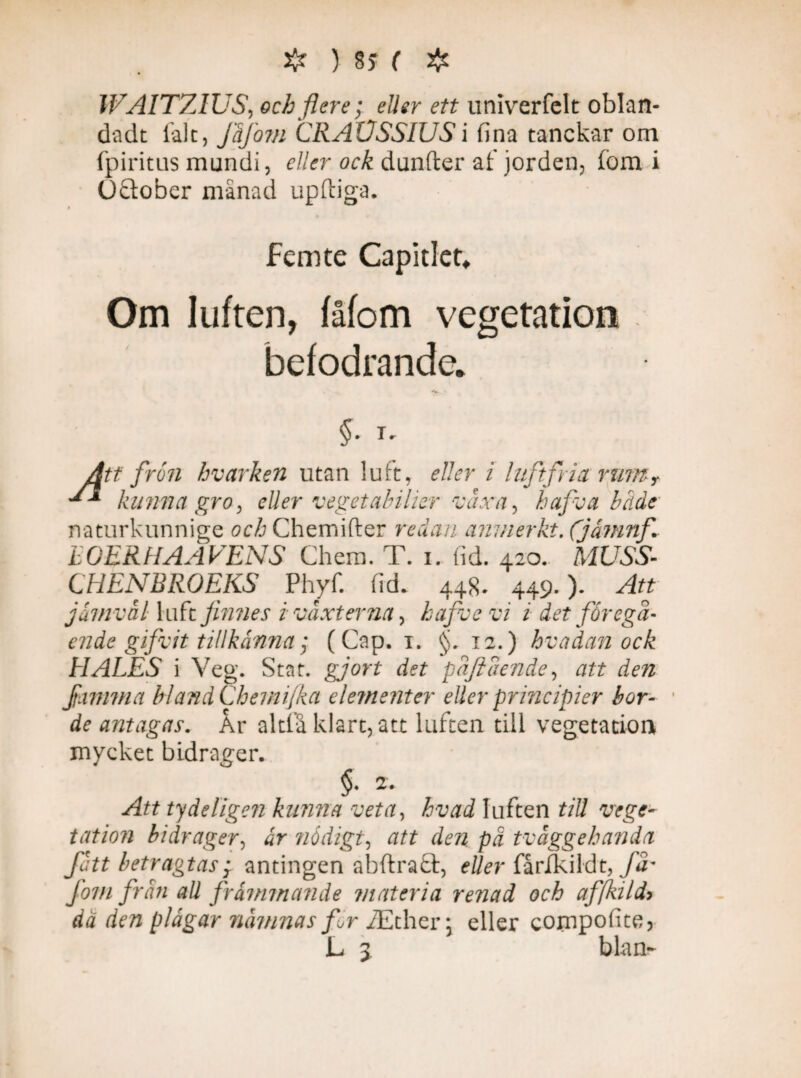 WAITZIUS, och flere; eller ett univerfelt oblan¬ da dt fak, Jåfojn CRAUSSIUSi fina tanckar om fpiritus mundi, eller ock dunder af jorden, fbm i Oftober månad upftiga. femte Capitlet. Om luften, fåfom vegetation befodrande. *+• ■ §. T. Att frön bvarken utan luft, eller i luftfria rumy kunna gro, eller vegetabilior växa, b af v a både naturkunnige och Chemifter redan anmerkt. (jåmnf tOERHAAVENS Chem. T. i. fid. 420. MUSS- CHENBROEKS Phyf. fid. 448. 449.)- Att jämväl luft finnes i växterna, hafve vi i det föregå¬ ende gifvit tillkänna; (Cap. 1. f 12.) hvadan ock HALES i Veg. Stat. gjort det paflaende, att den Jiimma blandChemijka elementer eller principier bor¬ de antagas. År altfå klart, att luften till vegetation mycket bidrager. §. 2. Att ty delige?! kunna veta, hvad luften till vege¬ tatio?} bidrager, är nödigt, att den pä tvåggehanda fatt betragtas; antingen abftraä, eller fårfkildt, få¬ fom frän all främmande materia renad och af [kild* dä den plågar ruminas fr iEther > eller compofite, L 3 b lan-
