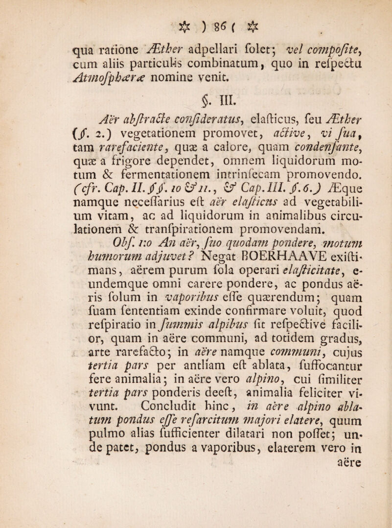 qua ratione AEtber adpellari folet; vel compojite, eum aliis particulis combinatum, quo in refpe&u Atmofpbara nomine venit. §. III. Aer abflraffe conjideratus, elafticus, feu JEther (/• 2-) vegetationem promovet, active, w fu a, tam rarefaciente, quse a calore, quam condenfmte, quae a frigore dependet, omnem liquidorum mo¬ tum & fermentationem intrinsecam promovendo. (cfr. Cap. II. //. io £/n., c/ Cap. III. jf. 6.J ./Eque namque neceffarius eft aer elafticus ad vegetabili¬ um vitam, ac ad liquidorum in animalibus circu¬ lationem & tranfpirationem promovendam. Obf v.o An aer, [no quodam pondere, motum humorum adjuvet? Negat ROERHAAVE exifti- mans, aerem purum fola operari elafiicitate, e- undemque omni carere pondere, ac pondus ae¬ ris folum in vaporibus ede querendum; quam fuam fententiam exinde confirmare voluit, quod refpiratio in fummis alpibus fit refpective facili¬ or, quam in aere communi, ad totidem gradus, arte rarefacio; in aere namque communi, cujus tertia pars per antliam eft ablata, fuffocantur fere animalia; in aere vero alpino, cui fimiliter tertia pars ponderis deeft, animalia feliciter vi¬ vunt. Concludit hinc, in aere alpino abla¬ tum pondus ejje refarciturn majori elatere, quum pulmo alias fufficienter dilatari non poftet; un¬ de patet, pondus a vaporibus, elaterem vero in aere