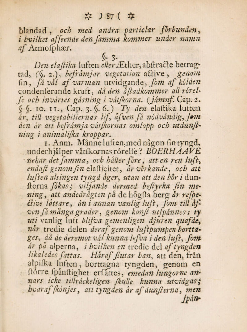 blandad, och med andra particlar fbrhunden > i hvilket affeendc den famma kommer under namn af Atmofphser. §• 3 Den elafiika luften dyrr/Ether,abflra£te betrag- tad, (f 2.)* befrämjar vegetation a clive , genom {in, ja val af varman utvidgande, fom af kölden condenferande kraft, dåden åftadkommer all rörel- fe och invärtes gäsning i vät forna, (jämnf, Cap. 2. § §, 10. 11., Cap. 3. §.6.) Ty den elafiika luiten är, till vegetabiliernas lif äfven fä nödvändig, Jem åen är att befrämja vät/kornas omlopp och utdunfi- ning i animalijka kroppar. 1. Anm. Månne luften,med någon fin tyngd, underhjåiper våtlkornas rorelfe ? BOERHAAVE ■ nekar det famma, och håller före, att en ren luft% endajl geno?nfin elaflicitet, är verkande, och att luften alsingen tyngd äger, utan att den bör i dun- fterna fökas; viljande dermed beftyrka fin me¬ ning, att andedrägten pä de hogfta berg är refpe- clive lättare, än i annan vanlig luft, fom tiU äf ven få mänga grader, genom konji utjpånnes> ty uti vanlig luft bhfva gemenligen djuren quafdey när tredie delen deraf genom luftpumpen bortta¬ ges, dä de åeremot vål kunna lefva i den luft, fo?n är pä alperna, / hvilken en tredie del af tyngden likaledes fattas. Här af flutar han, att den, från alpifka luften, borttagna tyngden, genom en fldrre ipånflighet erfåttes, emedan lungorne an¬ nars icke tillräcke/igen JkuUe kunna utvidgas; hvar af [könjes, att tyngden äraf dujifi erna, men