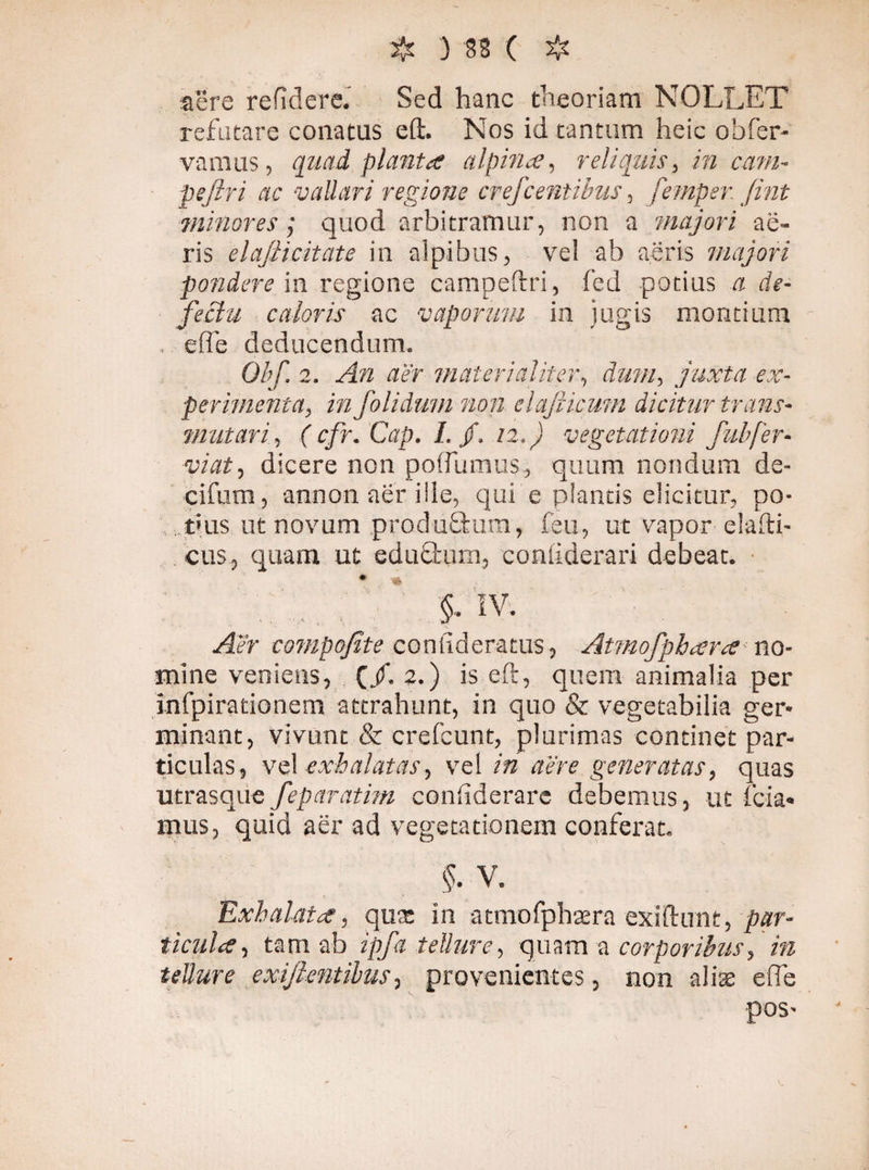 ij. 3 SS c $ aere re fi d ere. Sed hanc theoriam NOLLET refutare conatus eft. Nos id tantum heic obfer¬ vamus , quad planta alpina, reliquis, in cam- pefiri ac vallari regione crefcentibus, femper fint minores; quod arbitramur, non a 'majori ae¬ ris elafiicitate in alpibus, vei ab aeris majori pondere in regione campeftri, fed potias a de¬ fectu caloris ac vaporum in jugis montium . effe deducendum. Obf. 2. An aer materialiter, dum, juxta ex¬ perimenta, infolidum non elafiicum dicitur trans¬ mutari, ( cfr. Cap. I. jf. 12.) vegetationi fubfer- viat, dicere non poffumus, quum nondum de- cifum, annon aer ille, qui e plantis elicitur, po¬ tius ut novum produftum, feu, ut vapor elafti- cus, quam ut eduörum, coniiderari debeat. • .. ^ ... $. iv. Aer compofite coniideratus, Atmofphara no¬ mine veniens, (/. 2.) is eft, quem animalia per Infpirationem attrahunt, in quo & vegetabilia ger¬ minant, vivunt & erefcunt, plurimas continet par¬ ticulas, vel exhalatas, vel in aere generatas, quas utrasque feparatim confiderare debemus, ut fida¬ mus, quid aer ad vegetationem conferat. §. V. Exhalata, quas in atmofphaera exiftunt, par¬ ticula , tam ab ipfa tellure, quam a corporibus, in tellure exiftentibus, provenientes, non aliae effe pos-