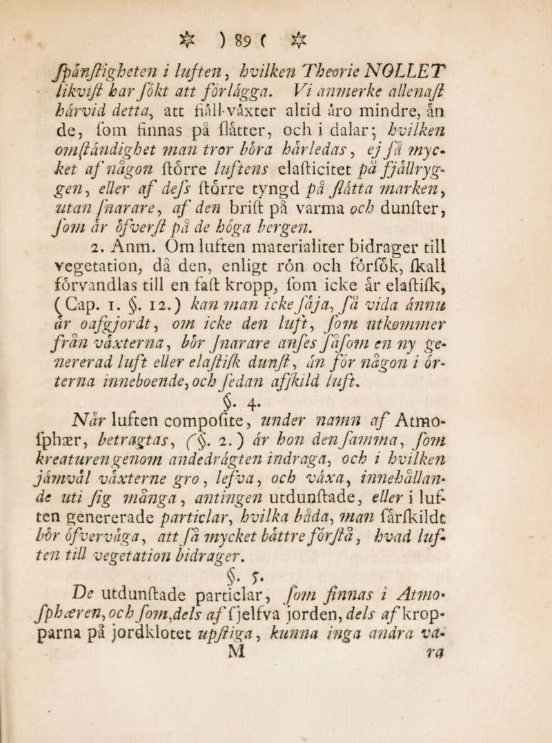 fpänjligheten i luften , hvilken Theorie NOLLET likvift har fokt att for lägget. Vi ctnmerke allcnafi härvid detta, att fialJ-växter altid uro mindre, ån de, fom finnas på flåtter, och i dalar; hvilken omständighet man tror hora hårledas, ej fä ?nyc- te af någon ftårre luftens elafticitet pä fjällryg¬ gen^ eller af defs ftorre tyngd på flätt a marken, utan Jnarare, af den brift på varma och dunfter, Jom år bfverjl pä de höga bergen. i. Anm. Om luften materialiter bidrager till vegetation, då den, enligt ron och forfok, fkall förvandlas till en faft kropp, fom icke år elaftifk, (Cap. i. §. 12.) kan man ickefåja, få vida ännu år oafgjordt, om icke den luft, fom utkommer från vaxterna, bor Jnar are anfes Jafom en ny ge- nererad luft eller elaftifk dunfi, än for någon i ör¬ terna inneboende, och fe dan affkild luft. 1.4* Når luften compofite, under namn af Atmo- fphser, betragtas, f§. 2.) är hon åenfamma, fom kreatur en genom andedrägten indraga, och i hvilken jämväl våxterne gro, lefva, och växa, innehållan¬ de uti Jig många, antingen utdunftade, ete i luf¬ ten genererade partid ar, hvilka bada, 77/^72 fårfkildc bbr öfver väga, att få mycket båttre forjiå, Åwd luf ten till vegetation bidrager. D? utdunftade particlar, fom finnas i Atvio• fpharen,ocb fom,dels «/fjelfva iorden, «/krop¬ parna på jordklotet upfiiga, kunna inga andra va- M ra