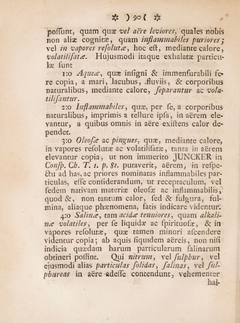 pofTunt, quam quae vel aere leviores, quales nobis non alise cognitae, quam inflammabiles puriores; vel in vapores refoluta, hoc eft, mediante calore, volatilifata, Hujusmodi itaque exhalatae particu¬ lae llint 1:0 Aquea, quas inflgni & immenfurabili fe¬ re copia, a mari, .lacubus, fluviis, & corporibus naturalibus, mediante calore, feparantur ac vola- tilifantur. 2:0 Inflemini alui es, quae, per fe, a corporibus naturalibus, imprimis a tellure ipfa, in aerem ele¬ vantur, a quibus omnis in aere exiftens calor de» 3:0 Oleofa ac pingues, quae, mediante calore, in vapores refolutse ac volatilifatae, tanta in aerem elevantur copia, ut non immerito JUNCKER in Confp. Ch. T. 1, p. 81. putaverit, aerem, in refpe- £lu ad has, ac priores nominatas inflammabiles par¬ ticulas, effe confiderandum, ut receptaculum, vel fedem nativam materiae oleofas ac inflammabilis, quod &, non tantum calor, fed & fulgura, ful¬ mina, aliaque phaenomena, fatis indicare videntur: 4:0 Salina, tam acida tenuiores, quam alkali- na volatiles, per fe liquidae ac fpirituofas, & in vapores refolutas, quas tamen minori afeendere videntur copia; ab aquis fiquidem aereis, non nili indicia quaedam harum particularum falinarum obtineri pollint. Qui nitrum, vel fulphur, .vel ejusmodi alias particulas folidas, f a linas, vel ful- phareas ia aere adede contendunt, vehementer