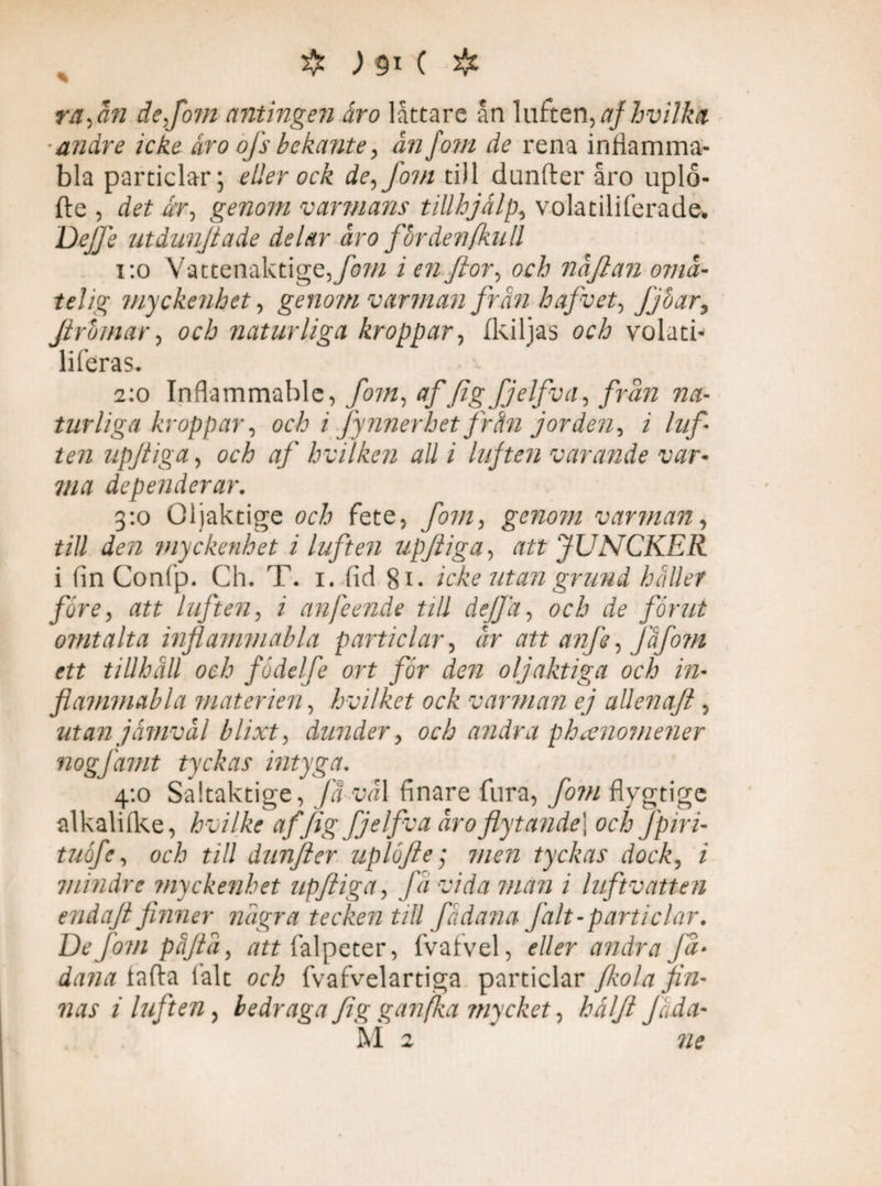 raftn de fom antingen åro låttare ån luften,afhvilkfc andre icke åro ofs bekante> ån fom de rena inflamma- bla particlar; eller ock de-, fom till dunfter åro uplo- fte , det år-, genom varmans tillhjälps volatiliferade. Dej]} utdunjtade delar åro för denfkn ll 1:0 Vattenaktige, fom i en flor, och nåjlan omå- tel ig myckenhet, genom varman från hafvet, Jjöar, Jirbmar, och naturliga kroppar-, Ikiljas och volatu liferas* 2:0 Inflammable, fom, af figfjelfvas från na¬ turliga kroppar, och i fynnerhet frän jorden, i luf¬ ten upjiiga, och af bvilken all i liften varande var- 7/2# dependerar. 3:0 Oljaktige och fete, fom, genom varman, f/ö myckenhet i luften upftiga, dtf* JUNCKER i fin Confp. Ch. T. 1. fid 81. icke utan grund håller före, att luften, 2 anfeende till dejja, öcå förut omtalta inflammabla particlar, Jr att anfe-, Jåfom ett tillhåll och födelfe ort för den oljaktiga och in¬ flammabla materien, hvilket ock varman ej allenaft , utan jåmvål blixt, dunder, och andra phaenomener nogfamt tyckas intyga. 4:0 Saitaktige, få vål finare fura, fom flygtige alkalifke, hvilke affig fjelfva åro flytande] och fpiri- tuöfe, och till dunfter uplöfte; 7//ra tyckas dock, 2 mindre myckenhet upftiga, få vida man i luftvatten endajt finner några tecken till fådana falt-particlar. De Jörn påjtå, falpeter, fvafvel, andra Jå• dana iafta lålt och fvafvelartiga particlar /kola fin¬ nas i liften, bedraga fig g an fa mycket, hålft Jåda- M 2 72?