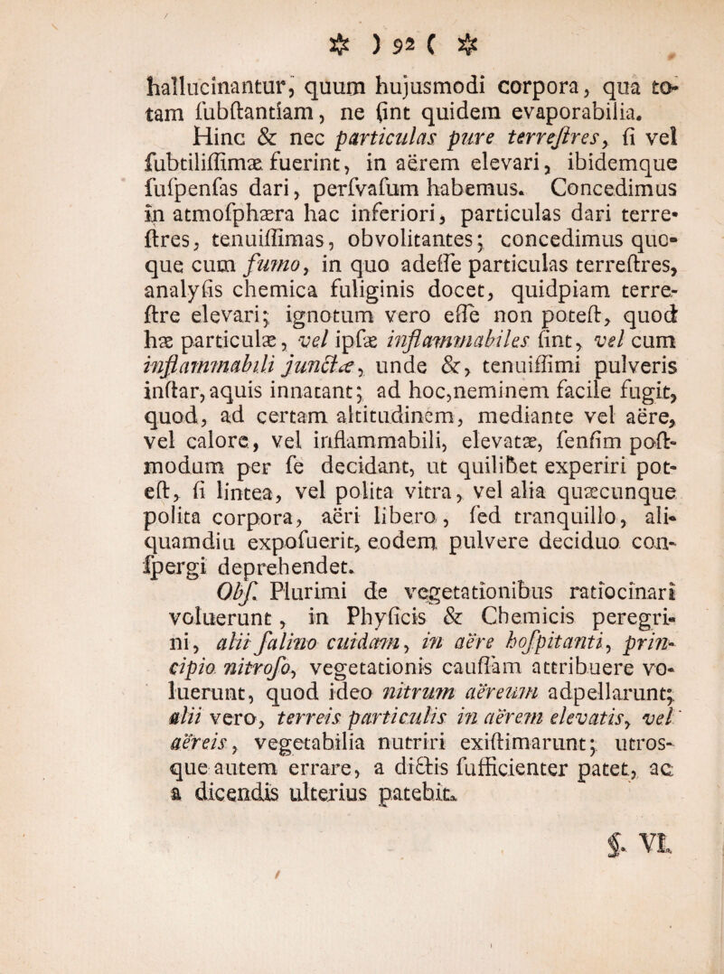 V / & ) 92 C Jje hallucinantur, quum hujusmodi corpora, qua to¬ tam fubftandam, ne fint quidem evaporabiiia. Hinc & nec particulas pure terrejires, fi vel fubtiliffimat fuerint, in aerem elevari, ibidemque fulpenfas dari, perfvafum habemus. Concedimus in atmofphaera hac inferiori, particulas dari terre* lires, tenuiflimas, obvolitantes; concedimus quo¬ que cum fumo, in quo adefle particulas terreftres, analyfis chemica fuliginis docet, quidpiam terre- ftre elevari ; ignotum vero efle non poteft, quod hae particulae, vel ipfe inflammabiles fint, vel cum injiammabili juncta, unde &, tenuiffimi pulveris inftar, aquis innatant; ad hoc,neminem facile fugit, quod, ad certam altitudinem, mediante vel aere, vel calore , vel inflammabili, elevatae, fenfim poft- modum per fe decidant, ut quilibet experiri pot¬ eft, fi lintea, vel polita vitra, vel alia quaecunque polita corpora, aeri libero , fed tranquillo, ali¬ quamdiu expofuerit, eodem pulvere deciduo con- fpergi deprehendet. Obf. Plurimi de vegetationibus ratiocinari voluerunt, in Phyficis & Cb em icis peregri¬ ni, alitfalino cuidam, in aere bofpitanti, prin¬ cipio nitrofo, vegetationis caufläm attribuere vo¬ luerunt, quod ideo nitrum aereum adpellarunt; alii vero, terreis particulis in aerem elevatis, vel aereis, vegetabilia nutriri exiftimarunt; utros¬ que autem errare, a dictis fufficienter patet, ac a dicendis ulterius patebit». I