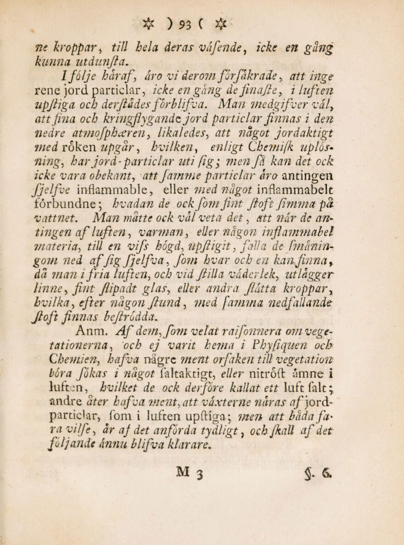 ne kroppar, till hela der ar våfende, icke en gäng kunna utdunjla. I följe här af-, åro vi derom forfäkrade y attinge rene jord particlar, icke en gång de jinajie, i luften upjliga och derflädes forblifva. Man medgifver vål, att fina och kringflygande jord particlar finnas i åen nedre atmofphcereii, likaledes, att något jordaktigt med roken upgår, hvilken, enligt Chemifk uplås- fl/wg, har jord^ particlar uti figy men fä kan det ock icke vara obekanty att famme particlar äro antingen Jjelfve inflammable, eller med nugot inflsmmabelt förbundne; hvadande ock [om fint Jlofc Jimma på vattnet. Man mätte ock väl veta det, att når de an¬ tingen af luften, v ar man , eller någon inflammabel materia, till en vifs högd, ilpfligit , falla de tmanin- gom ned af [ig fjelfva, fom hvar och en kanfhina, dä man i fria luften, och vid fl ill a väder le ky utlägger linne y fint flipadt glasy eller andra flått a kroppar y hvilka, <f/*rr någon ftund, 7/W [amma nedfallande Jloft finnas beflrodda.. Anm. Af dem ^ fom velat raifonnera om vege¬ tationerna , 'och ej varit hema i Phyfiquen och Chemien, hafva nägre ment orfaken till vegetation böra fokas 1 något faltaktigt, eller nitroft ämne i luften, hvilket de ock deifore kallat ett luft falt; andre åter hafva ment, att växterne näiras af )orå- particlar, fom i luften upftiga; men att bada fa* ra vilfe, år af det anförda tydligt} och [kall af det följande ånnu blifva klarare* M 3 §* S.