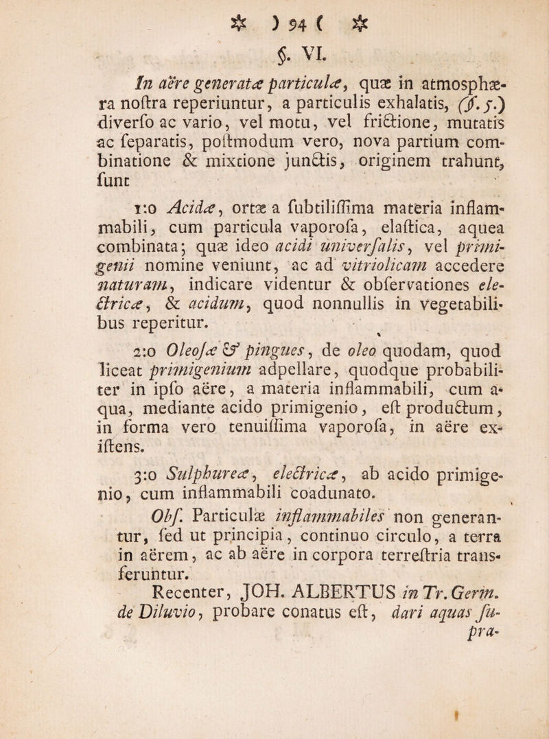 $. VL In a'ére generata particula, quas in atmosphae- ra noftra reperiuntur, a particulis exhalatis, (Jf.j.) diverfo ac vario, vel motu, vel friftione, mutatis ac feparatis, poftmodum vero, nova partium eom- binatione & mixtione junäis, originem trahunt, funt r.o Acida, ortae a fubtiliffima materia inflam- mabili, cum particula vaporofa, elaftica, aquea combinata; quae ideo acidi univerfalis, vel primi¬ genii nomine veniunt, ac ad vitriolicam accedere naturam, indicare videntur & obfervationes ele- ffrica, & acidum, quod nonnullis in vegetabili¬ bus reperitur. 2:0 Oleoja zf pingues, de oleo quodam, quod liceat primigenium adpellare, quodque probabili¬ ter in ipfo aere, a materia inflammabili, cum a* qua, mediante acido primigenio, efl: produftum, in forma vero tenuiffima vaporofa, in aere ex- ilfens. 3:0 Sulphurea, electrica, ab acido primige¬ nio, cum inflammabili coadunato. Obf. Particulae inflammabiles non generan¬ tur, fed ut principia, continuo circulo, a terra in aerem, ac ab aere in corpora terreJfria trans¬ feruntur. Recenter, JOH. ALBERTUS inTr.Gerin. de Diluvio, probare conatus eft, dari aquas fu- pra-