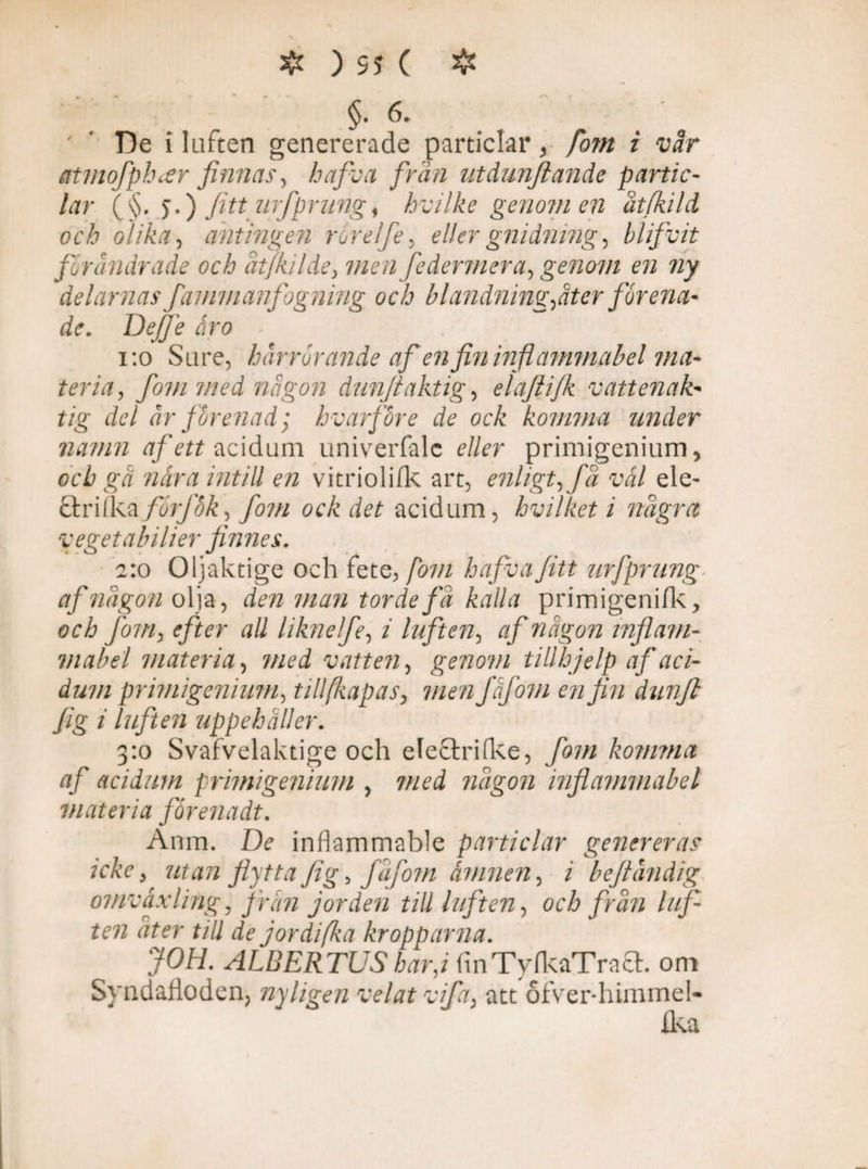 §.6. ''Dei luften genererade particlar, fom i vår atviofphcer finnas, hafiva frän utdunjiande partic¬ lar (§. j.) Jitt urfprung, hvilke genomen åt/kild och olika ■, antingen ror elfe, eller gnidning, blifvit förändrade och åtjkilde, men federmera, genom en ny delarnas fammanfogning och blandning,åt er förena¬ de. De/Je åro - 1:0 Sa re, härrörande af en fin inflammabel ma¬ teria, fom med någon dunftaktig, elaftijk vattenak¬ tig del år förenad; hvarföre de ock komma under namn af ett acidum univerfale e//er primigenium, ocZ» «ira mtill en vitriolifk art, enligt, fä vål ele- ctrilka förf'ok, fom ock det acidum, hvilket i några vegetabilier finnes. 2:0 Oljaktige och fete, fom hafivaJitt urfprung- af någon olja, den man torde fä kalla prim igen i fk, och fom, efter all liknelfe, i luften, någon inflam¬ mabel materia, vatten, genom tillhjelp af aci¬ dum primigenium, tillfiapas, men fåjom en fin dunjl fig i luften uppehåller. 3:0 Svafvelaktige och electri(ke, fom komma af acidum primigenium , med någon inflammabel materia fårenadt. Anm. De inflammable particlar genereras icke, utan flytta fig, fåfom åmnen, i beftändig omväxling, från jorden till luften, och från lif¬ ten ater till de jordi (ka kropparna. JOH. ALBERTUS har,i flnTylkaTract. om Syndafloden, nyligen velat vifa, att ofver-himmel- ika