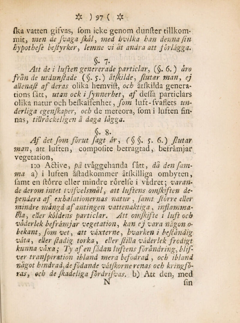 (ka vatten gifvas, fom icke genom dunder tillkom¬ mit, ?nen defvaga /kål, med hvilka han denna fin fiypothefe hejtyrker, lemne vi åt andra att /urlägga. §• 7- / luften genererade parti cl ar, (§. 6.) ar# frdn de utdunjiade (§. j.) ätfkilde, [lutar man, ej allena/l af deras olika hemvift, öcå åtfkifda genera¬ tions fått, ocä 2 Jynnerhet, 0/ de (fa particlars olika natur och befkaffenhet, fom luft-fvaflets un¬ derliga egenfkaper, och de meteora, fom i luften fin¬ nas, tiUråckeligen ä daga lägga. §. 8- fom förut fägt år, f § $. y. 6.) futar man, att luften, compofite betragtad, befråmjar vegetation, 1:0 A£tive, tvåggehanda fått, rfc/ den fam¬ ma a) i luften åftadkommer åtfkilliga ombyten, famt en flörre eller mindre rorelfe i vådret; varan* de der om intet tvifvelsmal, att luftens omfkrften de- pendera af cxhalatmiernas natur , jämt förre eller \mindre mängd af antingen vattenaktiga, inflamma* fla, eder köldens particlar. yltt om/kifte 1 luft och väderlek befrämjar vegetation, kan ej vara nä gon 0- bekant, fom vet, att växt er ne, hvarken i befiändig väta, eUer ftadig torka, eller fil! a väderlek frodigt kunna växa; Ty 0/' £72 fädan liftens förändrings blif- ver tranjpiration ibland mera befodrad , och ibland något bindradsdefödande vätfkorne renas och kringfö¬ ras, och de fkadeliga fördrifvas. b) Att den, med N fin