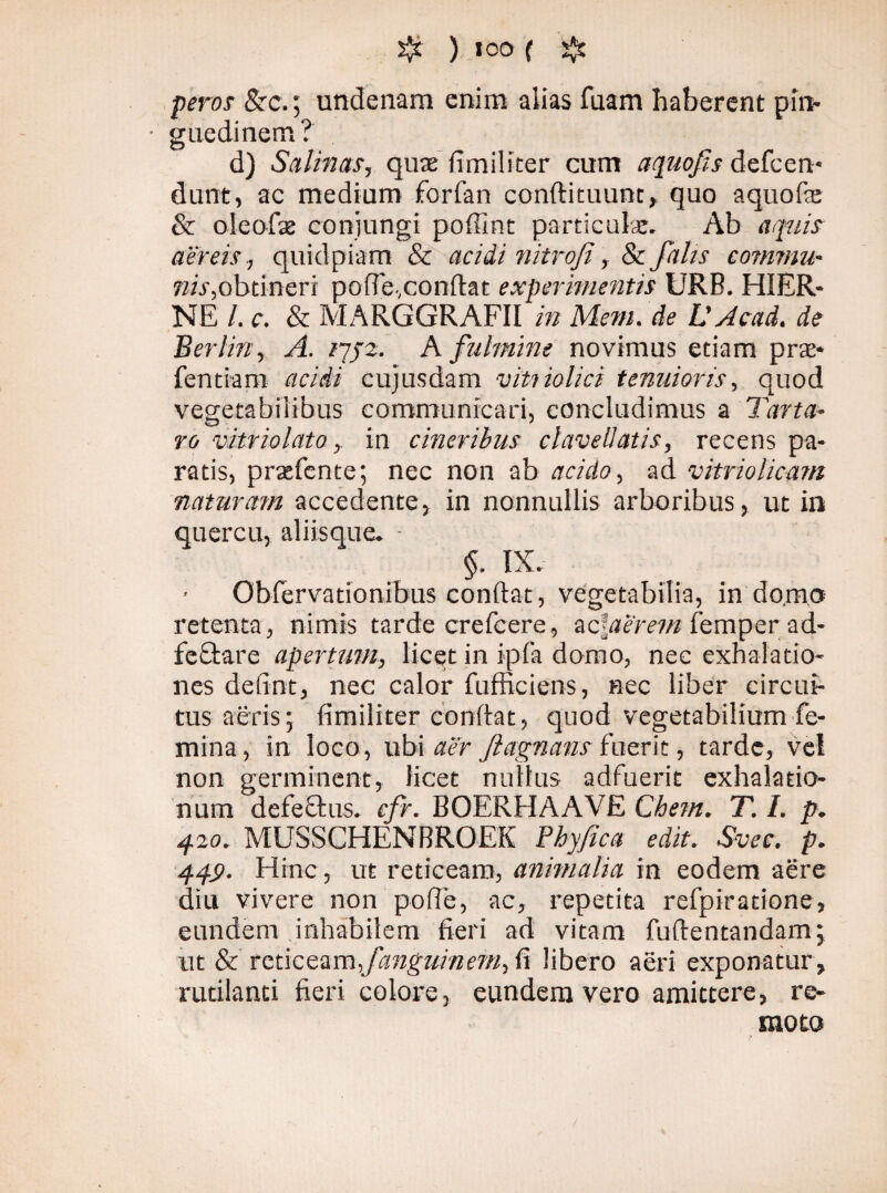 'if ) ioo ( j*s feros &c.; undenam enim alias faam haberent pin- • guedinem? d) Salinas, quae fimiliter cum a quojis defcen* dunt, ac medium forfan conflituunt, quo aquofte & oleofaz conjungi poffint particula. Ab aquis aereis., quidpiam & acidi nitrofi, & falis commu- nis,obtineri poffe,conflat experimentis URB. HIER- NE /. c. & MÅRGGRAFII in Mem. de V Acad. de Berlin, A. /7/2. A fulmine novimus etiam prae* fentiam acidi cujusdam viti iolici tenuioris, quod vegetabilibus communicari, concludimus a Tarta¬ ro vitriolato, in cineribus clavellatis, recens pa¬ ratis, praefente; nec non ab acido, ad vitriolicani naturam accedente, in nonnullis arboribus, ut in quercu, aliisque. ■ §. IX. Obfervationibus conflat, vegetabilia, in domo retenta, nimis tarde crefcere, zciaerem femper ad- fe flare apertum, licet in ipfa domo, nec exhalatio¬ nes defint, nec calor fufficiens, nec liber circui¬ tus aeris; fimiliter conflat, quod vegetabilium fe¬ mina, in loco, ubi aer Jlagnans fuerit, tarde, vel non germinent, licet nullus adfuerit exhalatio¬ num defeflus. cfr. BOERHAAVE Chem. T. I. p. 420. MUSSCHENBROEK Phy/ica edit. Svec. p. 44S>. Hinc, ut reticeam, animalia in eodem aere diu vivere non pofle, ac, repetita refpiratione, eundem inhabilem fieri ad vitam fuflentandam; ut & reticeam fanguvnem, fi libero aeri exponatur , rutilanti fieri colore, eundem vero amittere, re¬ moto