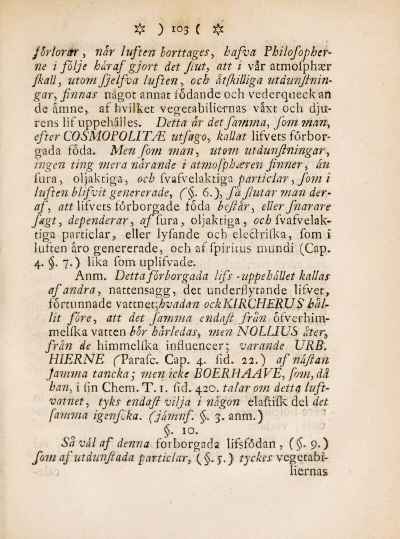Jbrlordtr, nar luften borttages, hafva Philofophcr- ne i följe har af gjort det Jiut, att i vår atmofphaer /kall, utomfjelfva luften, och ätfkilliga utdimjlnin- gar, finnas något annat fodande och vederqueck an de åmne> af hvilket vegetabilie-rnas våxt och dju¬ rens lif uppehälles. Detta dr det famma, fom man, efter COSMOPOLITJE utfago, kallat lifvets förbor- gada föda. /07/2 utdunjlningar, ingen ting mera nar ande i atmofp h*er en finner, rm fura, oljaktiga, och fvafvelaktiga particlar, fom i luften blifvitgenererade, /§. 6.), fd flutar ?nan der- af, att lifvets förborgade föda befar, eller fin ar are Jagt, dependerar, tf/fura, oljaktiga , och fvafvelak¬ tiga particlar, eller lyfande och eleärifka, fom i luften åro genererade, och af fp i ritus mundi (Cap. 4. §. 7.) lika fom uplifvade. Anm. Detta för borgada lifs -uppehållet kallas af andra, nattensagg, det underflytande lifvet, förtunnade vztvntv,hvadan ockKIRCHERUS hål¬ lit före, att det famma endajl från ofverhim- melfka vatten bör härledas, men NOLL1US åter, från de himmelflka influencer; varande URB. H1ERNE (Tarafc. Cap. 4. fid. 22.) af nåflan famma tancka; tnenicke BOERHAAVE, fom, då han, i lin Chem. T. 1. fid. 420. talar om detta luft- vatnet, tyks endafl vilja i någon elaftifk del det famma igenfika. (jåmnf §. 3. anm.) ’ §. 10. Sd vål af denna forborgada lifsfödan , (§.9.) fom af utdunfiada particlar, (§. y.) tyckes vegeta b i- v iiernas