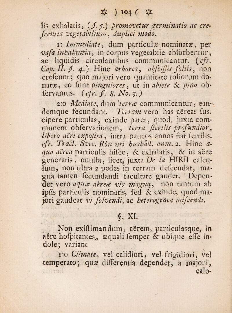 lis exhalatis, (/. f.) promovetur germinatio .ac cre- fcentia vegetabilium, duplici modo. i: Immediate, dum particula: nominatae, per vafa inhalantia, in corpus vegetabile abforbentur, ac liquidis circulantibus communicantur, (r/r. Cap. II. /. 4.) Hinc arbores , abfcijjis foliis, non crefcunt; quo majori vero quantitate foliorum do¬ natae, eo funt pinguiores, ut in abiete & pino ob- fervamus. (cjr. /. #. AT0.3.J 2:0 Mediate, dum terra communicantur, ean-\ demque fecundant. Terram vero has aereas fus. cipere particulas, exinde patet, quod, juxta com¬ munem obfervationem, terra Jlerilis profundior, libero aeri expofita, intra paucos annos fiat fertilis. cfr. Tra£l. Svec. Ron uti hushåll, anm. 2. Hinc a- qaa aerea particulis hifce, & exhalatis, & in aere generatis, onufta, licet, juxta De la HIRII calcu¬ lum, non ultra 2 pedes in terram defcendat, ma¬ na tamen fecundandi facultate gaudet. Depen¬ det vero aqua aerea vis magnq, non tantum ab ipfis particulis nominatis, fed & exinde, quod ma¬ jori gaudeat vi folvendi, ac heterogenea mifcendi. Non exiftimandum, aerem, particulasque, in aere hofpitantes., tequali femper & ubique effe in¬ dole; variant 1:0 Climate, vel calidiori, vel frigidiori, vel temperato; qua differentia dependet, a majori, calo-