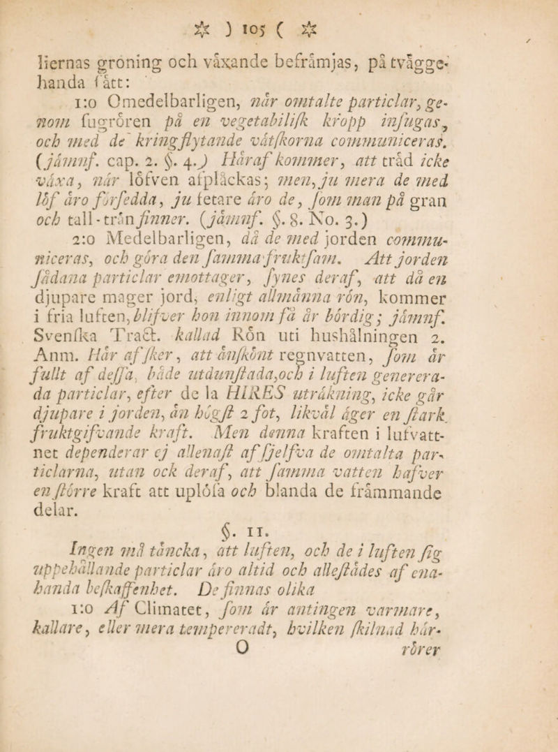 $ ) 10) ( # liernas groning och växande befrämjas, påtvagge* handa (ätt: 1:0 Omedelbarligen, når omtalte particlar, ge¬ nom. fugroren pä en vegetabilifk kropp infugas, och 'ined de kringflytande våtfkorna communicer as. (jamnf. cap. 2. §. 4.) Hår af kommer, att tråd icke växa, när lofven afplåckas; men, ju mera de med Ibf åro firfedda, ju fetare åro de, Jom man pä gran och tall-trän finner, (jamnf. §.8. No. 3.) 2:0 Medelbarligen, dä de med jorden commu- niceras, och gora den Jämma fruktfam. Att jorden J/idana particlar emottager, fynes der af, att då en djupare mager jord, enligt allmänna ron, kommer i fria luften,llifver hon innom fä är bördig; jamnf. Svenfka Tract. kallad Ron uti hushålningen 2. Anm. Hår af Jker, att ånfkbnt regnvatten, fom år fullt af defjä, blide utdunJiada,och i luften generera- da particlar, efter de la HIllES uträkning, icke går djupare i jorden, ån hlgjl 2 fot, likväl äger en Jlark fruktgifvande kraft. Men denna kraften i lufvatt- net dependerar ej aUenafi affjelfva de omtalta par\ ticlarna, utan ock deraf, att Jämma vatten hafver enjlorre kraft att uplöfa och blanda de främmande delar. §• U- 7//r? t ån eka, att luften, och de i luften fig uppehållande particlar åro altid och alleftådes af ena¬ handa befkaffenhet. De finnas olika 1:0 /l/Climatet, fom år antingen varmare, kallare, eller mera temperer adt} bvilken fkilnad hår• 0 rörer