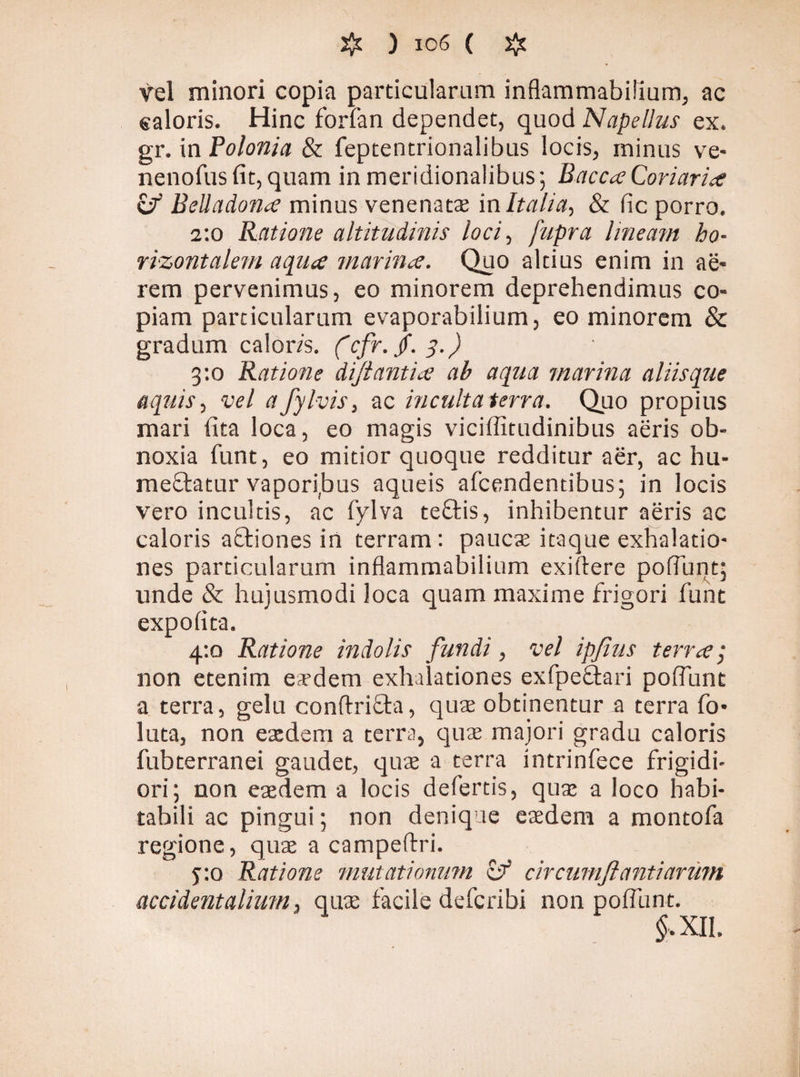 vel minori copia particularum inflammabilium, ac saloris. Hinc forfan dependet, quod Napellus ex. gr. in Polonia & feptentrionalibus locis, minus ve- nenofus fit, quam in meridionalibus; Bacca Coriariae & Belladona minus venenatae in Italia, & fic porro. 2:0 Ratione altitudinis loci, fupra lineam ho¬ rizontalem aqua marina. Quo altius enim in ae- rem pervenimus, eo minorem deprehendimus co¬ piam particularum evaporabilium, eo minorem & gradum caloris, (cfr.f.q.) 3:0 Ratione diflantia ab aqua marina aliisque aquis, vel afyhis, ac incultaterra. Quo propius mari fita loca, eo magis viciffitudinibus aeris ob¬ noxia funt, eo mitior quoque redditur aer, ac hu- meflatur vaporijuus aqueis afcendentibus; in locis vero incultis, ac fylva teffcis, inhibentur aeris ac caloris aStiones in terram: pauca: itaque exhalatio¬ nes particularum inflammabilium exiftere poliunt; unde & hujusmodi loca quam maxime frigori funt expolita. 4:0 Ratione indolis fundi, vel ipfius terra; non etenim e;rdem exhalationes exfpeäari poliunt a terra, gelu conftrifla, qua: obtinentur a terra fo- luta, non eaedem a terra, quae majori gradu caloris fubterranei gaudet, quae a terra intrinfece frigidi¬ ori; non eaedem a locis defertis, quae a loco habi¬ tabili ac pingui; non denique eaedem a montofa regione, quae a campeflri. y.o Ratione mutationum & circumflanti arum accidentalium, quae facile deferibi non poliunt. $,XII.