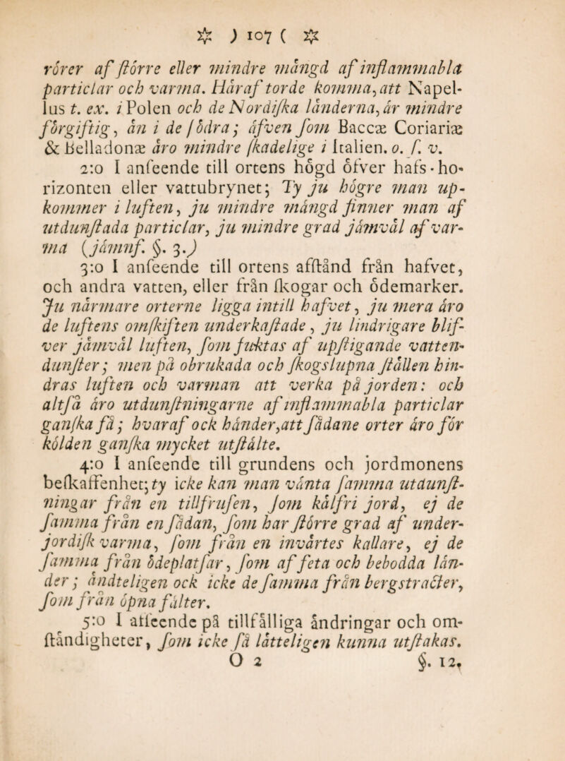 rorer af fiorre eller mindre mangå af inflammablet particlar och varma. Här af torde komma, att Na pel¬ las t. ex. / Polen och de Nordi/ka länderna, år mindre forgift ig, än i de / bära; åfven fom Baccae Coriarias & Belladonse åro mindre /kade ii ge i Italien, o. f. v. 2:0 I anfeende till ortens högd oiver hafs-ho' rizonten eller vattubrynet; Ty ju högre man up- kommer i luften, ju mindre mängd finner man af utdunjiada particlar, ju mindre grad jämväl af var¬ vid (jämnf. §. 3.) 3:0 I anfeende till ortens afftånd från hafvet, och andra vatten^ eller från fkogar och ödemarker. Ju närmare orterne ligga intill hafvet, ju mera ära de luftens om (luft en underkafiade, ju lindrigare blifi ver jämväl luften, fom fuktas af upftigande vatten- dunfier; men pä obrukada och fkogslupna Jtällen hin¬ dras luften och varman att verka pä jorden: och altfä äro utdunfiningarne af inflammabla particlar ganfka få; hvar af ock händer,att fådane orter äro for kölden ganfka mycket utfiälte. 4:0 I anfeende till grundens och jordmonens be(kaffenhet;ty i eke kan man vänta famma utdunft- ningar frän en tillfrufen. Jom kälfri jord, ej de famma frän en fädan, fom har Jlörre grad af under- jordifk varma, fom frän en invärtes kallare, ej de famma frän bdeplatfar, fom af feta och bebodda län¬ der ; ändteligen ock icke de famma frän bergstracier, fom frän öpna fälter. 5:0 1 aticende pä tillfälliga ändringar och om- ftåndigheter, fom icke fä lätteligen kunna utfiakas. 62 §. I2f