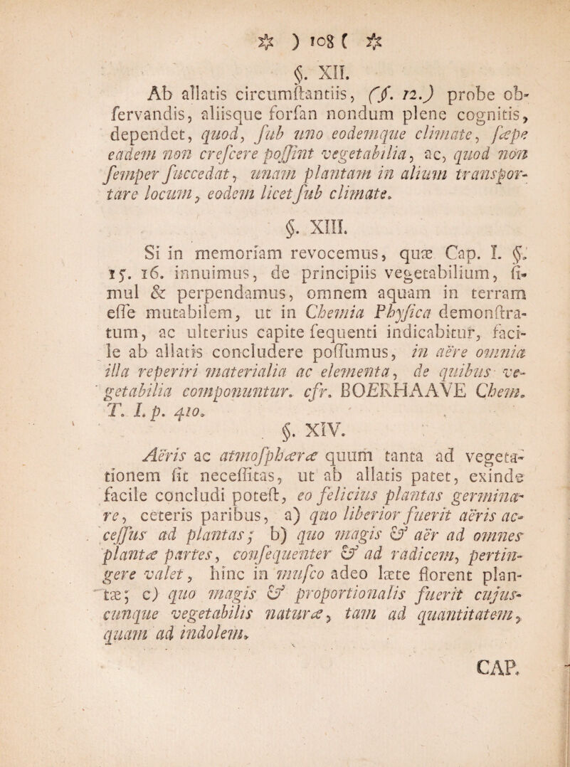 ) !0g C 2*t §. XII. Ab aliatis circumflandis, ($. n.) probe ob- fervandis, aliisque forfan nondum plene cognitis, dependet, quod, fub uno eodemque climate, jiepe eadem non crefcere pojjint vegetabilia, ac, quod non femper fuccedat, imam plantam in alium transpor¬ tare locum, eodem licet fub climate, §. XIII. Si in memoriam revocemus, quae Cap. I. §, 15. 16. innuimus, de principiis vegetabilium, fi. mul & perpendamus, omnem aquam in terram efle mutabilem, ut in Chemia Phy/ica demonftra- tum, ac ulterius capite fequenti indicabitur, faci¬ le ab allatis concludere pofiumus, in aere omnia illa reperiri materialia ac elementa, de quibus ve- ’ getabilia componantur, cfr. BOERHAAVE Ghem. 'i'. I, p. AIO. §. XIV. Aeris ac atmofphar* quum tanta ad vegeta¬ tionem fit neceffitas, ut ab allatis patet, exinde facile concludi poteft, eo felicius plantas germina¬ re, ceteris paribus, a) quo liberior fuerit aeris ac- ceffiis ai plantas; b) quo magis cf aer ad omnes planta partes, confequenter & ad radicem, pertin¬ gere valet, hinc in mufco adeo ltcte florent plan¬ tae; c) quo magis cy proportionalis fuerit cujus- cunque vegetabilis natur ce, tam ad quantitatem, quam ad indolem. CAP.