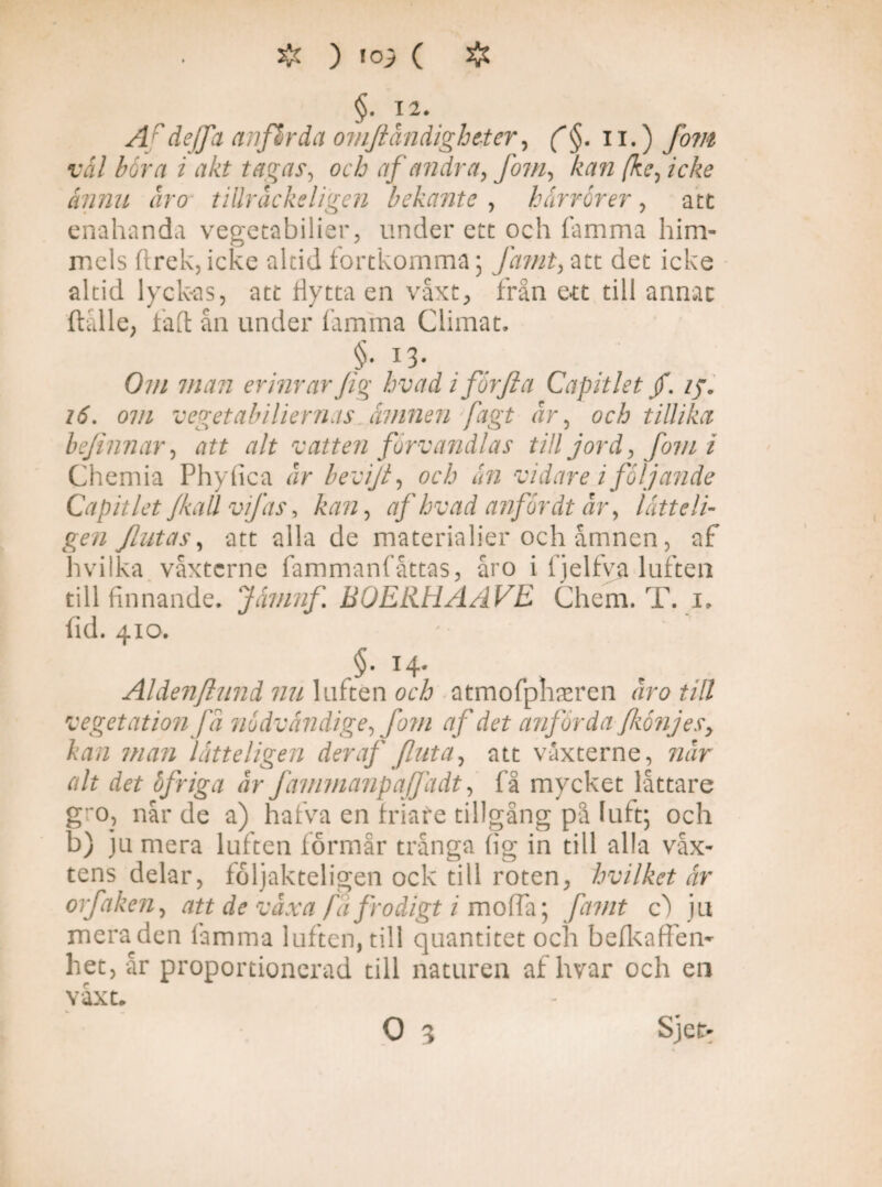 §. 12. A 'dejfa anflrda om.fidndightter, (§. 11.) vål böra i akt tagas, och af andra, fom, ka?i (kc, icke ännu ar o tillråckeligen bekante , härrör er, att enahanda vegetabilier, under ett och lamma him¬ mels ftrek, icke altid fortkomma; fa?nt> att det icke altid lyckas, att Hytta en våxt, från ett till armac ftålle, falt ån under famma Climat. §• I3- O/// man erinrar Jig hvad i forfici Capit let /. zy. z<5\ om vegetabiliernas åmnen fagt år, och tillika befinnar, att alt vatten förvandlas till jord, fom i Chemia Phyfica Jr bevifi, och ån vidare i följande Capit let /kall vifas, kan, af hvad anför dt år, låtte li¬ gen flatas, att alla de materialier och åmnen, af hvilka våxtcrne fammanfåttas, åro i fjelfya luften till finnande. Jåmnfi BOERHAAVE Chem. T. i. fid. 4x0. .§• T4- Aldenflund nu luften och atmofphamen åro ull vegetation få nödvåndige, fom af det anförda fkönjesy kan man låtteligen der af fint a, att våxterne, når alt det öfriga år Jammanpaffadt, få mycket låttare g”o, når de a) hafva en friafe tillgång på luft; och b) ju mera luften formår trånga fig in till alla våx- tens delar, foljakteligen ock till roten, hvilket år orfaken, att de våxa fa frodigt 1 moffa; famt c) ju mera den famma luften, till quantitet och befkaffen- het, år proportionerad till naturen af hvar och en våxt. O 3 Sjei>