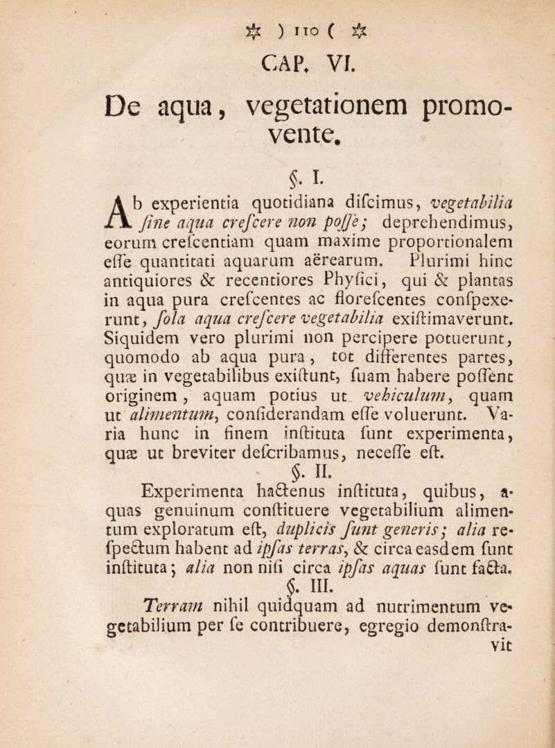CAP, VI. De aqua, vegetationem promo¬ vente. §.i. Ab experientia quotidiana difcimus, vegetabilia fine aqua crefcere non pojfie; deprehendimus, eorum crefcentiam quam maxime proportionalem effb-quantitati aquarum aerearum. Plurimi hinc antiquiores & recentiores Phyfici, qui & plantas in aqua pura crefcentes ac florefcentes confpexe- runt, fiola aqua creficere vegetabilia exiftimaverunt. Siquidem vero plurimi non percipere potuerunt, quomodo ab aqua pura, tot differentes partes, quae in vegetabilibus exiftunt, fuam habere poffent originem, aquam potius ut vehiculum, quam ut alimentum, confiderandam effe voluerunt. Va¬ ria hunc in finem inftituta funt experimenta, quas ut breviter defcribamus, neceffe eft. - §. II. Experimenta haftenus inftituta, quibus, a* quas genuinum conftituere vegetabilium alimen¬ tum exploratum eft, duplicis fiunt generis; alia re* fpe£tum habent ad ipfias terras, & circa easdem funt inftituta; alia non nifi circa ipfias aquas funt fa&a. §. III. Terram nihil quidquam ad nutrimentum ve* getabilium per fe contribuere, egregio demonftra- vit