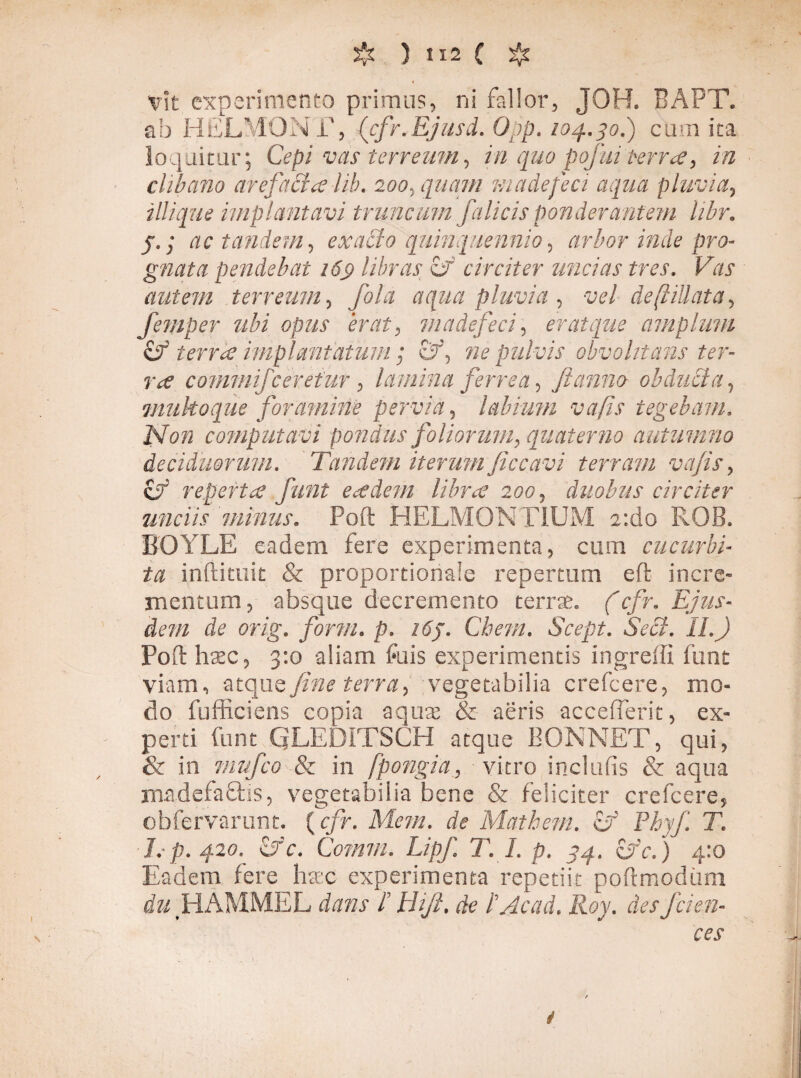 Vit experimento primus, ni fallor, JOH. BAPT. ab HELMONT, (cfr.Ejusd. Opp. 104.30.) cum ita loquitur; Cepi vas terreum, in quo pqfui terra, in clibano arefacta lib. 200, quam madefeci aqua pluvia, iliique impiant avi truncum falicis ponderantem libr. j.• ac tandem, exacto quinquennio, arbor inde pro¬ gnata pendebat 16$ libras cf circiter uncias tres. Vas autem terreum, fala aqua pluvia , vel de[tillata, femper ubi opus erat, madefeci, er ai que amplum Cf terrae implantatum; ne pulvis obvohtans ter¬ ra commifceretur , lamina ferrea, fi anno obducta, muhoque foramine pervia, labium vafis tegebam. Non computavi pondus foliorum, quaterna autumno deciduorum. Tandem iterum ficcavi terram vafis, cT reperta fiunt eadem libra 200, duobus circiter unciis minus. Poft HELMONTIUM e:do ROB. BOYLE eadem fere experimenta, cum cucurbi¬ ta inftittiit & proportionale repertum eft incre¬ mentum, absque decremento terrae. (cfr. Ejus¬ dem de orig. form. p. 16J. Chem. Scept. Seci. II.) Poft haec, 3:0 aliam fuis experimentis ingreffi funt viam, atque fine terra, vegetabilia crefcere, mo¬ do fufficiens copia aquee & aeris accefierit, ex¬ perti funt QLEDITSCH atque BONNET, qui, & in invfico & in fpongia, vitro inclufis & aqua madefaftis, vegetabilia bene & feliciter crefcere, ebfervarunt. (cfr. Mem. de Matbem. Pkyfi T. 1. p. 420. <Jc. Comm. LipJ] T. I. p. 34, £fc. ) 4:0 Eadem fere haec experimenta repetiit poftmodum HAMMEL dans I Bifi. de IAcad. Roy. desfeien- ces i