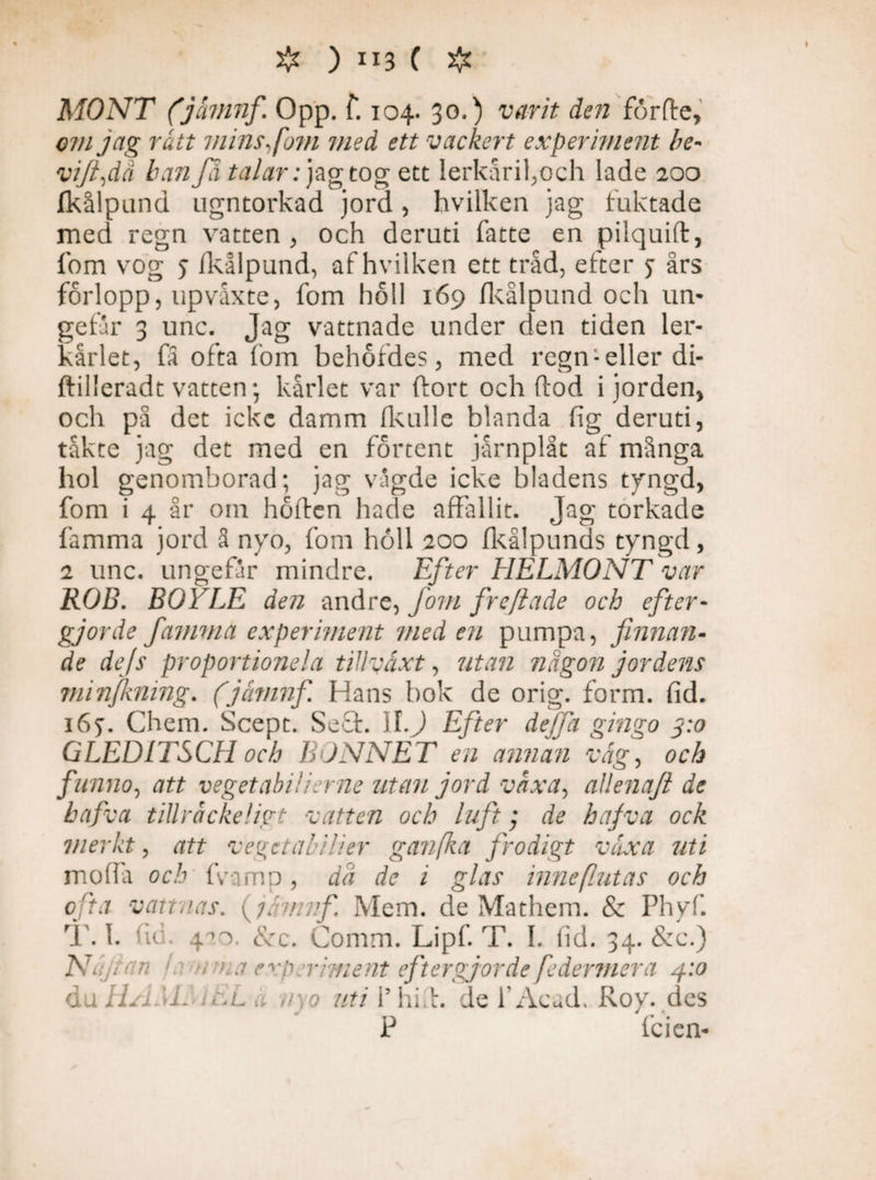 # ) ii3 C # MONT (jåmnf. Opp. T. 104. 30.) varit den förfte, om jag rått mins Jom med ett vackert experiment be- vi/i,dä b attJd talar: jag tog ett Ierkårifoch lade 200 fkålpund ugntorkad jord, hvilken jag fuktade med regn vatten , och deruti fatte en pilquift, fom vog j fkålpund, af hvilken ett tråd, eiter j års forlopp, upvåxte, fom höll 169 fkålpund och un* gefar 3 unc. Jag vattnade under den tiden ler¬ kärlet, fa ofta fom behofdes, med regneller di- ftilleradt vatten; kärlet var ftort och flod i jorden, och på det icke damm fkulle blanda fig deruti, takte jag det med en fortent järnplåt af mänga hol genomborad; jag vägde icke bladens tyngd, fom i 4 år om höften hade affallit. Jag torkade famma jord å nyo, fom holl 200 fkålpunds tyngd, 2 unc. ungefär mindre. Efter HELMONT var ROB. BOYLE den andre, fom freftade och efter¬ gjorde famma experiment med en pumpa, finnan¬ de de/s proportioneia tillväxt, utan någon jordens minjkning. (jåvinf. Hans bok de orig. form. fid. 167. Chem. Scept. Sefl. II.ft Efter deffa gitigo 3:0 GLED 1TSCH och BONNET en annan väg, och funno, att veget abil i er ne ritan jord växa, allena/i de hafva tillråckeligt vatten och luft; de ha/va ock merkt, att vegetabilier ganfka frodigt växa uti mofla och fvamp , dd de i glas inne [lutas och ofta vattnas, {jämnf. Mem. de Mathem. & Phyf. T. 1. • 420 cvc. Comm. Lipf. T. I. fid. 34. &c.) Ak jr an i ■, 'ra experiment eftergjorde federmera 4:0 åuHAM. 1 EL å n o uti 1’ hi t. de 1’Acad. Roy. des P fcien-