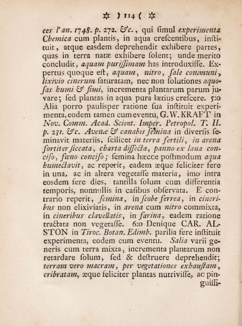 ces Van. 1748» p- 272. &c., qui fimul experimenta. Chemica cum plantis, in aqua crefcendbus, infti- tuit, atque easdem deprehendit exhibere partes, quas in terra natas exhibere folent; unde merito concludit, aquam purijjimam has introduxiffe. Ex¬ pertus quoque eft, aquam, nitro, fale communi„ lixivio cinerum faturatam, nec non Tolutiones aquo- hinni cJ fimi, incrementa plantarum parum ju¬ vare; fed plantas inaqua pura laetius crefcere. 5:0 Alia porro paulisper ratione fua inftituit experi¬ menta,eodem tamen cum eventu, G.W. KRAFT in Nov, Comm. Acad. Scient. Imper. PetropoL T. IL p. 2 31. of. Avena & canabis femina in di ver fis fe- minavit materiis, fciiicet in terra fertili, in arena fortiterficcata, charta dijfecia, panno ex lana con¬ ci fo , fceno concifo• femina hac ce poftmodum aqua hmneciavit, ac reperit, eadem aeque feliciter fere in una, ac in altera vegetaffe materia, imo intra eosdem fere dies, tantilla folum cum differentia temporis, nonnullis in cafibus obfervata. E con¬ trario reperit, femina, infcobe ferrea, in cineri¬ bus non elixiviatis, in arena cum nitro commixta, in cineribus clavellatis, in farina, eadem ratione tra&ata non vegetaffe. 6:0 Denique CAR. AL- STON in Tiroc. Botan. Edimb. parilia fere inftituit experimenta, eodem cum eventu. Salia varii ge¬ neris cum terra mixta, incrementa plantarum non retardare folum, fed & deftruere deprehendit; terram vero macram, per vegetationes exhauftam, cribratam, seque feliciter plantas nutriviffe, ac pin-