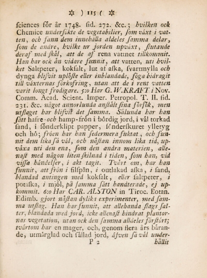 fciences for år 1748* fid. 272. &c.; hvilken ock Chemice underfkte de vegetabilier, Jo?n växt i vat¬ ten , och fann dem innehålla aldeles fet mm a delar 3 Jom de andre, hvilke nr jorden upvdxt, filtande der af med fkål, att de af rena vattnet tillkommit. Han har ock ån vidare funnit, att vatten, z/2/ hvil- ket Saltpeter, kokfalt, lut afafka, fvartmylla öri? dynga bhfvit uplojte eller inblandade, /y§y/ bidragit till vaxternas jorkofring, 7/£/m att de i rent vatten varit longt frodigare. Har G. IV. KRAFT i Nov* Comm. Acad. Scient. Imper. Petropol. T. II. lid, 231. &c. något annorlunda anf å/t f na forfåk, 7//r72 utfiaget har blifvil det favnna. Sålunda har han fatt hafre -öcå hamp-fron i bördig jord, i vål torkad fand, i fonderklipt papper, fenderfkuret ylletyg och hö; fröen har han federmera fuktat, och fun¬ nit dem lika få v ål, och nåjtan innom lika tid, z/p- iyUyz 7/7/ ena, /07/z dra andra materien, alle- Tiajt med någon liten fkilnad i tiden, fom han, vid vijfa handelfer, i akt tagit. Tvcrt om, har han funnit, att jrön i filfpån, / outlakad alka , i fand, blandad antingen med kokfalt, eller faltpeter, i potafka, / mjöl, på jamma fått handterade, ej up~ kommit. 6:0 Har CAR. ALbTON in Tiroc. Eotan. Edimb. gjort nåftan dy lik 1 experimenter, med fam¬ ma utflag. Han har funnit, att allehanda flags fal- ter, blandada med jord, icke allenaji hindrat plantor¬ nas vegetation, utan ock den famin a alldeles forjtört; tvärtom har en mager, och, genom dera års båran¬ de, utmårglad och fållad jord, af ven fi v ål under- P 2 hållit