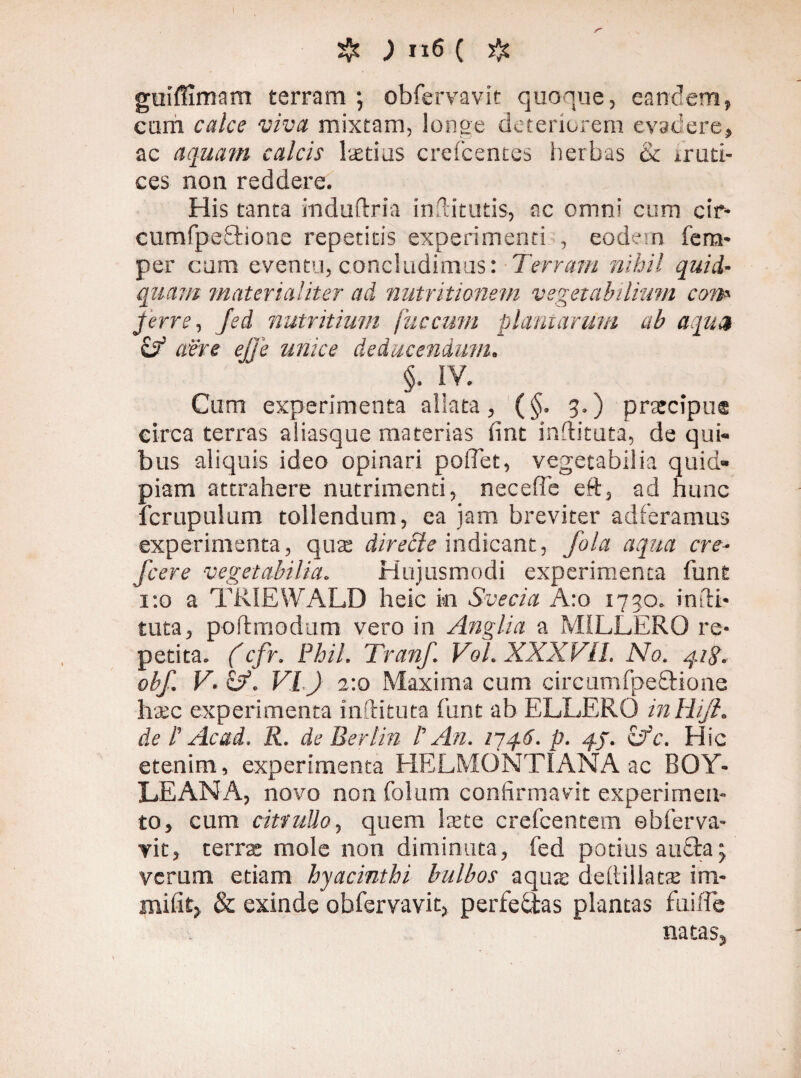 ) Il6 ( guiffimam terram ; obfervavit quoque, eandem, cum calce viva mixtam, longe deteriorem evadere, ac aquam calcis laetius crefcentes herbas & iruti- ces non reddere. His tanta mduftria inftitutis, ac omni cum cir- cumfpe£tioae repetitis experimenti , eodem fem- per cum eventu, concludimus: Terram nihil quid- quam materialiter ad nutriticnem vegetabilium coip- ferre, fed nutritium fuccum plantarum ab aqua & aere ejje unice deducendum. §. IV. Cum experimenta allata, (§. 3.) prarcipue eirca terras aliasque materias fint indituta, de qui¬ bus aliquis ideo opinari poflet, vegetabilia quid- piam attrahere nutrimenti, neceffe eR, ad hunc Icrupulum tollendum, ea jam breviter adferamus experimenta, quas direcle indicant, fala aqua cre- fcere vegetabilia. Hujusmodi experimenta funt 1:0 a TRIEWA.LD heic in Svecia A:o 1730. indi* tuta, poldmodum vero in Anglia a MILLERO re¬ petita. (cfr. Phil. Tranf. Vol. XXXFII. No. q.ig. obf. V. &. VI.) 2:0 Maxima cum circumfpeQdone h&c experimenta inftituta funt ab ELLERO inliiji. de l' Ac ad. R. de Berlin l' An. 174.6. p. 4/. vfc. Hic etenim, experimenta HELMONTIANA ac BOY* LEANA, novo non folum confirmavit experimen¬ to, cum citrullo, quem laxe crefcentem ebferva- yit, terra: mole non diminuta, fed potius au£ia; verum etiam hyacinthi bulbos aqus dediilatte im- milit, & exinde obfervavit, perfeaas plantas fuiffe natas.