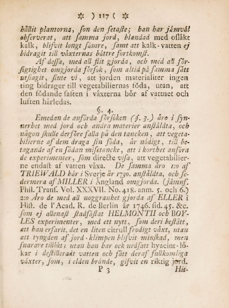 # ) 1*7 ( # hållit plantorna, fon den fetajle; hatt har jåmvål obj.'erverat, att [amma jord, blandad med oflåkc kalk, blifvit longt fuvire, Jamt att kalk-vatten ej bidragit till vaxternas båttre fortkomjb. Af dejja, med all flit gjorda, och med all for- Jigtighet omgjorda fbrjuk, /ö/« altidpa famtna fatt utfagit, fute vi, att jorden materialiter ingen ting bidrager till vegetabiliernas töda, utan, att den födande faften i vaxterna bor af vattnet och lulten hårledas. §■„4;.. Etnedan de avfärda fbrfoken (/. 3.) aro 1 fyn- nerhct med jord och andra materier anftåldta, och någon jkulle derfbre falla pd den tancken , att vegeta* lilierne af dem draga fin foda, år nådigt, till be¬ tagande af en fadan ?nifttancke, att i korthet anföra de experimenter, fom dire£le vifa, att vegetabiiier- ne endail af vratten våxa. De famtna aro 1:0 af TRIEIFALD här i Sverje år 1730. anftåldta, öfÅ fe- dermera af MILLER i A ned and omgjorda. (jåmnf. Phil. Tranf. Vol. XXXVII. No. 418- anm. j. och 6.) 2:0 y/ro de med all noggranhet gjorda af ELLER i Hift. de l’Acad. R. de Berlin år 1746. fid. 45. &c. fom ej allenajt Jtadfäflat HELMONTII och BOV- LES experimenter, 7/zrd ett nytt, fom deri befiatt, att han erfarit, det en liten citrull frodigt växt, utan att tyngden af jord • klimpen blifvit minfkad, men fnarare tillbkt; han har ock ne ifatt hyacint-lo¬ kar / deflilleradt vatten och fått der af fullkomliga växter, Jom, i elden brände, gifvit en riktig jord. P 3 Hk-