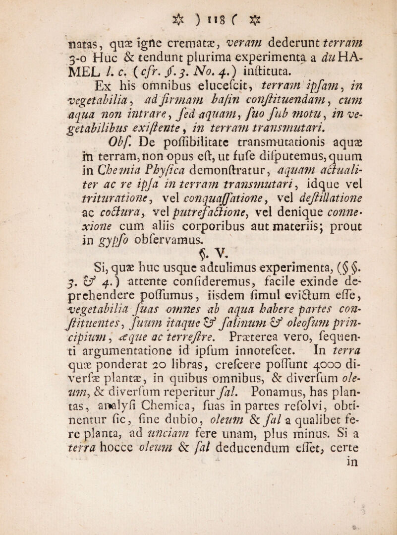 V- * . natas, quae igtle crematae, veram dederunt terram 3-0 Huc & tendunt plurima experimenta a dii HA- MEL l.c, (cfr. jf.y. No. 4.) infticuta. Ex his omnibus elucefcit, terram ipfam, in vegetabilia, ad firmam bafin confiituendani, cum aqua non intrare, fed aquam, fuo fub motu, in ve¬ getabilibus exi [lente, in terram transmutari. Obf. De pofllbilitate transmutationis aquae tn terram,non opus eft, ut fufe dilputemus,quum in Chemia Phy fica demonflratur, aquatu actuali- ter ac re ipja in terram transmutari, idque vel trituratione., vel conquaffatione, vel deflillatione ac coCiura, vel putrefactione, vel denique conne¬ xione cum aliis corporibus aut materiis; prout in gypfo obfervamus. V. Si, quae huc usque adtulimus experimenta, (§ §. 3. i-f 4.S attente confideremus, facile exinde de¬ prehendere poffumus, iisdem fimul eviSlum efie, vegetabilia fuas omnes ab aqua habere partes con¬ futuentes, futim itaque cr falinum Ct oleofum prin¬ cipium , ce que ac terreflre. Praeterea vero, fequen- ti argumentatione id ipfum innotefcet. In terra quae ponderat 20 libras, crelcere polTunt 4000 di- verfae plantae, in quibus omnibus, & diverfum ole¬ um, & diverfum reperitur/tf/. Ponamus, has plan¬ tas, arwilyfi Chemica, fuas in partes refolvi, obti¬ nentur fic, fine dubio, oleum & fal a qualibet fe¬ re planta, ad unciam fere unam, plus minus. Si a terra hocce oleum & [al deducendum efiet, certe in