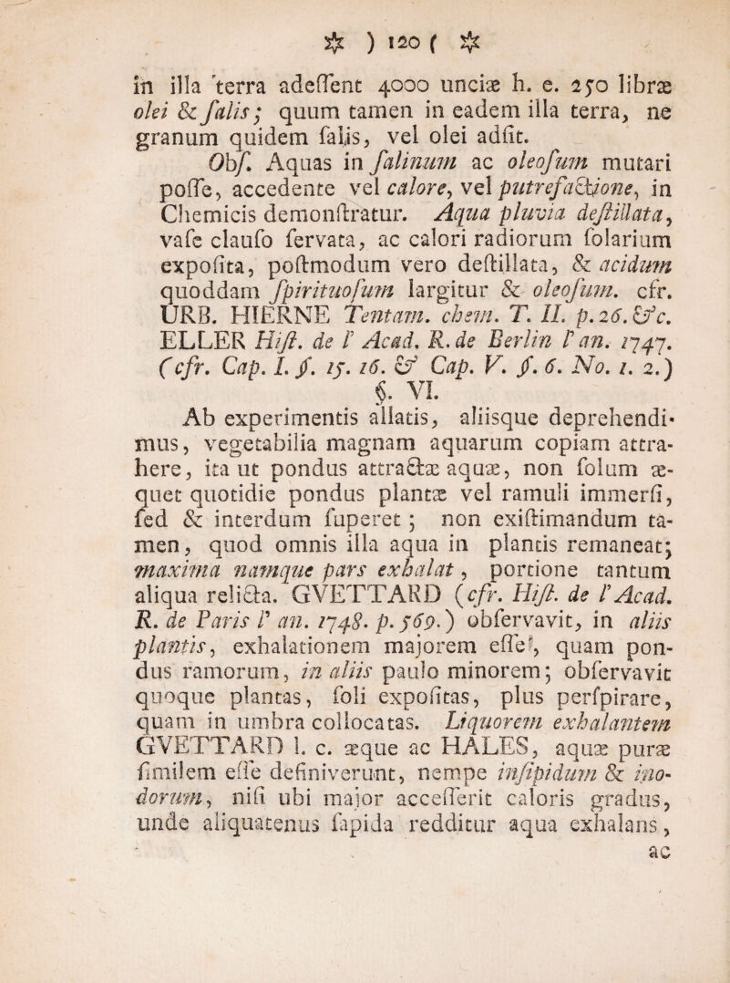 in illa 'terra adeffent 4000 uncix h. e. 250 librae olei & falis; quum tamen in eadem illa terra, ne granum quidem falis, vel olei adiit. Obf. Aquas in falinum ac oleofwn mutari polTe, accedente vel calore, vel putrefac\jone, in Chemicis dernonftratur. Aqua pluvia deJliUata, vafe claufo fervata, ac calori radiorum folarium expolita, poftmodum vero deftillata, & acidum quoddam fpirituofmn largitur & oleofwn. cfr. URB. HIERNE Tentam, ehem. T. II. p. 26. £/c. ELLER Hifi. de I Acad. R. de Berlin I an. /747. (cfr. Cap. I. /. //. 16. if Cap. V. /. 6. No. 1. 2.) §. VI. Ab experimentis aliatis, aliisque deprehendi¬ mus, vegetabilia magnam aquarum copiam attra¬ here, ita ut pondus attra£be aqux, non folum x- quet quotidie pondus plantae vel ramuli immerli, fed & interdum fuperet; non exiftimandum ta¬ men, quod omnis illa aqua in plancis remaneat; maxima namque pars exhalat, portione tantum aliqua relifta. GVETTARD {cfr. Hijl. de l’Ac ad. R. de Paris i’ an. 1748. p.j6<>.) obfervavit, in aliis plantis, exhalationem majorem effe;, quam pon¬ dus ramorum, in aliis paulo minorem; obfervavit quoque plantas, foli expolitas, plus perfpirare, quam in umbra collocatas. Liquorem exhalantem GVETTARD 1. c. xque ac HALES, aqua: pura (imilem effe definiverunt, nempe infipidum & ino¬ dorum , nifi ubi major accefferit caloris gradus, unde aliquatenus lapida redditur aqua exhalans, ac